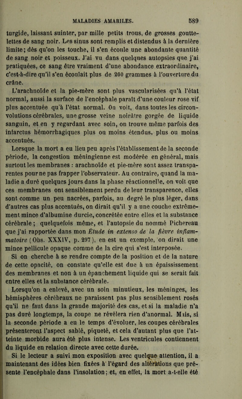 turgide, laissant suinter, par mille petits trous, de grosses goutte- lettes de sang noir. Les sinus sont remplis et distendus à la dernière limite; dès qu’on les touche, il s’en écoule une abondante quantité de sang noir et poisseux. J’ai vu dans quelques autopsies que j’ai pratiquées, ce sang être vraiment d’une abondance extraordinaire, c’est-à-dire qu’il s’en écoulait plus de 200 grammes à l'ouverture du crâne. L’arachnoïde et la pie-mère sont plus vascularisées qu’à l’état normal, aussi la surface de l’encéphale paraît d’une couleur rose vif plus accentuée qu’à l’état normal. On voit, dans toutes les circon- volutions cérébrales, une grosse veine noirâtre gorgée de liquide sanguin, et en y regardant avec soin, on trouve même parfois des infarctus hémorrhagiques plus ou moins étendus, plus ou moins accentués. Lorsque la mort a eu lieu peu après l’établissement de la seconde période, la congestion méningienne est modérée en général, mais surtout les membranes : arachnoïde et pie-mère sont assez transpa- rentes pour ne pas frapper l’observateur. Au contraire, quand la ma- ladie a duré quelques jours dans la phase réactionnelle, on voit que ces membranes ont sensiblement perdu de leur transparence, elles sont comme un peu nacrées, parfois, au degré le plus léger, dans d’autres cas plus accentués, on dirait qu’il y a une couche extrême- ment mince d’albumine durcie, concrétée entre elles et la substance cérébrale ; quelquefois même, et l’autopsie du nommé Pichereau que j’ai rapportée dans mon Étude in extenso de la fièvre inflam- matoire (Obs. XXXIV, p. 297), en est un exemple, on dirait une mince pellicule opaque comme de la cire qui s’est interposée. Si on cherche à se rendre compte de la position et de la nature de cette opacité, on constate qu’elle est due à un épaississement des membranes et non à un épanchement liquide qui se serait fait entre elles et la substance cérébrale. Lorsqu’on a enlevé, avec un soin minutieux, les méninges, les hémisphères cérébraux ne paraissent pas plus sensiblement rosés qu’il ne faut dans la grande majorité des cas, et si la maladie n’a pas duré longtemps, la coupe ne révélera rien d’anormal. Mais, si la seconde période a eu le temps d’évoluer, les coupes cérébrales présenteront l’aspect sablé, piqueté, et cela d’autant plus que l’at- teinte morbide aura été plus intense. Les ventricules contiennent du liquide en relation directe avec cette durée. Si le lecteur a suivi mon exposition avec quelque attention, il a maintenant des idées bien fixées à' l’égard des altérations que pré- sente l’encéphale dans l’insolation; et, en effet, la mort a-t-elle été