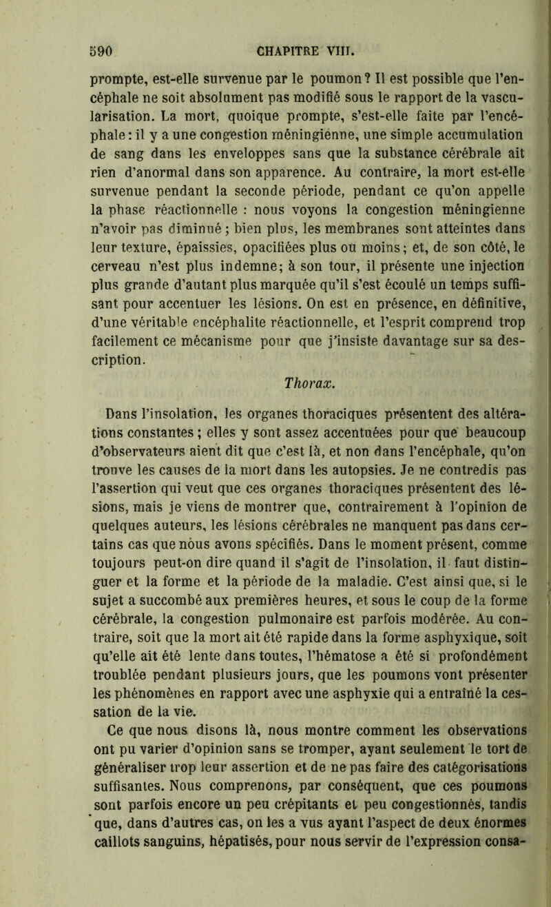 prompte, est-elle survenue par le poumon? Il est possible que l’en- céphale ne soit absolument pas modifié sous le rapport de la vascu- larisation. La mort, quoique prompte, s’est-elle faite par l’encé- phale : il y a une congestion raéningienne, une simple accumulation de sang dans les enveloppes sans que la substance cérébrale ait rien d’anormal dans son apparence. Au contraire, la mort est-elle survenue pendant la seconde période, pendant ce qu’on appelle la phase réactionnelle : nous voyons la congestion méningienne n’avoir pas diminué ; bien plus, les membranes sont atteintes dans leur texture, épaissies, opacifiées plus ou moins ; et, de son côté, le cerveau n’est plus indemne; à son tour, il présente une injection plus grande d’autant plus marquée qu’il s’est écoulé un temps suffi- sant pour accentuer les lésions. On est en présence, en définitive, d’une véritable encéphalite réactionnelle, et l’esprit comprend trop facilement ce mécanisme pour que j'insiste davantage sur sa des- cription. Thorax. Dans l’insolation, les organes thoraciques présentent des altéra- tions constantes ; elles y sont assez accentuées pour que beaucoup d’observateurs aient dit que c’est là, et non dans l’encéphale, qu’on trouve les causes de la mort dans les autopsies. Je ne contredis pas l’assertion qui veut que ces organes thoraciques présentent des lé- sions, mais je viens de montrer que, contrairement à l’opinion de quelques auteurs, les lésions cérébrales ne manquent pas dans cer- tains cas que nous avons spécifiés. Dans le moment présent, comme toujours peut-on dire quand il s’agit de l’insolation, il faut distin- guer et la forme et la période de la maladie. C’est ainsi que, si le sujet a succombé aux premières heures, et sous le coup de la forme cérébrale, la congestion pulmonaire est parfois modérée. Au con- traire, soit que la mort ait été rapide dans la forme asphyxique, soit qu’elle ait été lente dans toutes, l’hématose a été si profondément troublée pendant plusieurs jours, que les poumons vont présenter les phénomènes en rapport avec une asphyxie qui a entraîné la ces- sation de la vie. Ce que nous disons là, nous montre comment les observations ont pu varier d’opinion sans se tromper, ayant seulement le tort de généraliser trop leur assertion et de ne pas faire des catégorisations suffisantes. Nous comprenons, par conséquent, que ces poumons sont parfois encore un peu crépitants et peu congestionnés, tandis que, dans d’autres cas, on les a vus ayant l’aspect de deux énormes caillots sanguins, hépatisés, pour nous servir de l’expression consa-