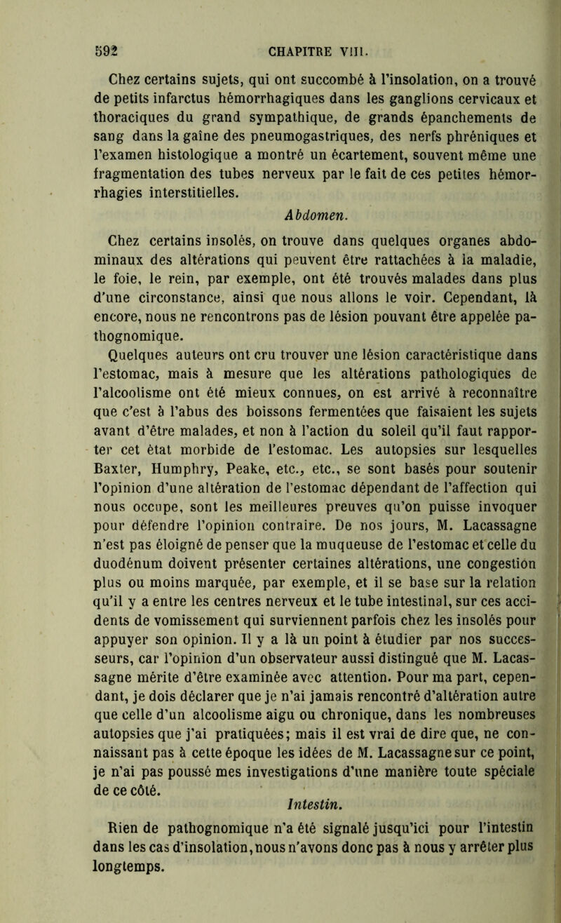 Chez certains sujets, qui ont succombé à l’insolation, on a trouvé de petits infarctus hémorrhagiques dans les ganglions cervicaux et thoraciques du grand sympathique, de grands épanchements de sang dans la gaine des pneumogastriques, des nerfs phréniques et l’examen histologique a montré un écartement, souvent même une fragmentation des tubes nerveux par le fait de ces petites hémor- rhagies interstitielles. Abdomen. Chez certains insolés, on trouve dans quelques organes abdo- minaux des altérations qui peuvent être rattachées à la maladie, le foie, le rein, par exemple, ont été trouvés malades dans plus d’une circonstance, ainsi que nous allons le voir. Cependant, là encore, nous ne rencontrons pas de lésion pouvant être appelée pa- thognomique. Quelques auteurs ont cru trouver une lésion caractéristique dans l’estomac, mais à mesure que les altérations pathologiques de l’alcoolisme ont été mieux connues, on est arrivé à reconnaître que c’est à l’abus des boissons fermentées que faisaient les sujets avant d’être malades, et non à l’action du soleil qu’il faut rappor- ter cet état morbide de l’estomac. Les autopsies sur lesquelles Baxter, Humphry, Peake, etc., etc., se sont basés pour soutenir l’opinion d’une altération de l’estomac dépendant de l’affection qui nous occupe, sont les meilleures preuves qu’on puisse invoquer pour défendre l’opinion contraire. De nos jours, M. Lacassagne n’est pas éloigné de penser que la muqueuse de l’estomac et celle du duodénum doivent présenter certaines altérations, une congestion plus ou moins marquée, par exemple, et il se base sur la relation qu’il y a entre les centres nerveux et le tube intestinal, sur ces acci- dents de vomissement qui surviennent parfois chez les insolés pour appuyer son opinion. Il y a là uri point à étudier par nos succes- seurs, car l’opinion d’un observateur aussi distingué que M. Lacas- sagne mérite d’être examinée avec attention. Pour ma part, cepen- dant, je dois déclarer que je n’ai jamais rencontré d’altération autre que celle d’un alcoolisme aigu ou chronique, dans les nombreuses autopsies que j’ai pratiquées; mais il est vrai de dire que, ne con- naissant pas à cette époque les idées de M. Lacassagne sur ce point, je n’ai pas poussé mes investigations d’une manière toute spéciale de ce côté. Intestin. Rien de pathognomique n’a été signalé jusqu’ici pour l’intestin dans les cas d’insolation,nous n’avons donc pas à nous y arrêter plus longtemps.