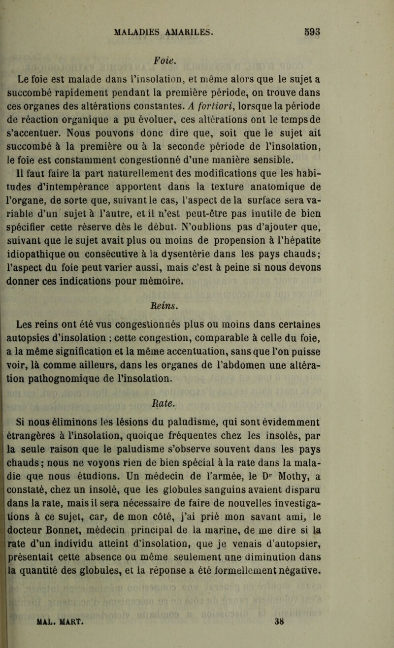 Foie. Le foie est malade dans l’insolation, et même alors que le sujet a succombé rapidement pendant la première période, on trouve dans ces organes des altérations constantes. A fortiori, lorsque la période de réaction organique a pu évoluer, ces altérations ont le temps de s’accentuer. Nous pouvons donc dire que, soit que le sujet ail succombé à la première ou à la seconde période de l’insolation, le foie est constamment congestionné d’une manière sensible. Il faut faire la part naturellement des modifications que les habi- tudes d’intempérance apportent dans la texture anatomique de l’organe, de sorte que, suivant le cas, l’aspect de la surface sera va- riable d’un sujet à l’autre, et il n’est peut-être pas inutile de bien spécifier cette réserve dès le début. N’oublions pas d’ajouter que, suivant que le sujet avait plus ou moins de propension à l’hépatite idiopathique ou consécutive à la dysentérie dans les pays chauds; l’aspect du foie peut varier aussi, mais c’est à peine si nous devons donner ces indications pour mémoire. Reins. Les reins ont été vus congestionnés plus ou moins dans certaines autopsies d’insolation ; cette congestion, comparable à celle du foie, a la même signification et la même accentuation, sans que l’on puisse voir, là comme ailleurs, dans les organes de l’abdomen une altéra- tion pathognomique de l’insolation. Rate. Si nous éliminons les lésions du paludisme, qui sont évidemment étrangères à l’insolation, quoique fréquentes chez les insolés, par la seule raison que le paludisme s’observe souvent dans les pays chauds ; nous ne voyons rien de bien spécial à la rate dans la mala- die que nous étudions. Un médecin de l’armée, le Dr Mothy, a constaté, chez un insolé, que les globules sanguins avaient disparu dans la rate, mais il sera nécessaire de faire de nouvelles investiga- tions à ce sujet, car, de mon côté, j’ai prié mon savant ami, le i docteur Bonnet, médecin principal de la marine, de me dire si la rate d’un individu atteint d’insolation, que je venais d’autopsier, présentait cette absence ou même seulement une diminution dans la quantité des globules, et la réponse a été formellement négative. MAL. MART. 38