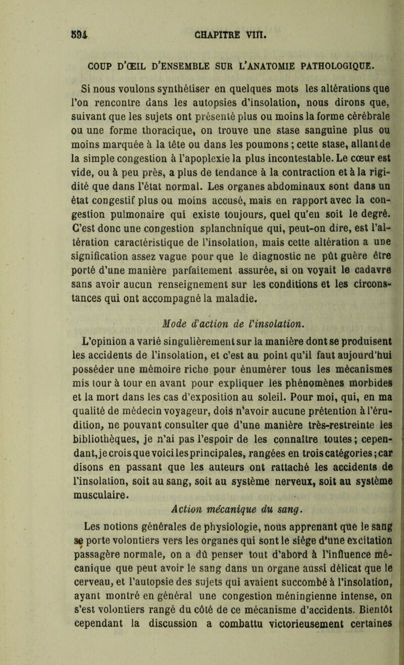 COUP D’ŒIL D’ENSEMBLE SUR L’ANATOMIE PATHOLOGIQUE. Si nous voulons synthétiser en quelques mots les altérations que l’on rencontre dans les autopsies d’insolation, nous dirons que, suivant que les sujets ont présenté plus ou moins la forme cérébrale ou une forme thoracique, on trouve une stase sanguine plus ou moins marquée à la tête ou dans les poumons ; cette stase, allant de la simple congestion à l’apoplexie la plus incontestable. Le cœur est vide, ou à peu près, a plus de tendance à la contraction et à la rigi- dité que dans l’état normal. Les organes abdominaux sont dans un état congestif plus ou moins accusé, mais en rapport avec la con- gestion pulmonaire qui existe toujours, quel qu’en soit le degré. C’est donc une congestion splanchnique qui, peut-on dire, est l’al- tération caractéristique de l’insolation, mais cette altération a une signification assez vague pour que le diagnostic ne pût guère être porté d’une manière parfaitement assurée, si on voyait le cadavre sans avoir aucun renseignement sur les conditions et les circons- tances qui ont accompagné la maladie. Mode d'action de l’insolation. L’opinion a varié singulièrement sur la manière dont se produisent les accidents de l’insolation, et c’est au point qu’il faut aujourd’hui posséder une mémoire riche pour énumérer tous les mécanismes mis tour à tour en avant pour expliquer les phénomènes morbides et la mort dans les cas d’exposition au soleil. Pour moi, qui, en ma qualité de médecin voyageur, dois n’avoir aucune prétention à l’éru- dition, ne pouvant consulter que d’une manière très-restreinte les bibliothèques, je n’ai pas l’espoir de les connaître toutes; cepen- j dant,je crois que voici les principales, rangées en trois catégories; car disons en passant que les auteurs ont rattaché les accidents de l’insolation, soit au sang, soit au système nerveux, soit au système musculaire. Action mécanique du sang. Les notions générales de physiologie, nous apprenant que le sang se porte volontiers vers les organes qui sont le siège d’une excitation passagère normale, on a dû penser tout d’abord à l’influence mé- canique que peut avoir le sang dans un organe aussi délicat que le cerveau, et l’autopsie des sujets qui avaient succombé à l’insolation, ayant montré en général une congestion méningienne intense, on s’est volontiers rangé du côté de ce mécanisme d’accidents. Bientôt cependant la discussion a combattu victorieusement certaines