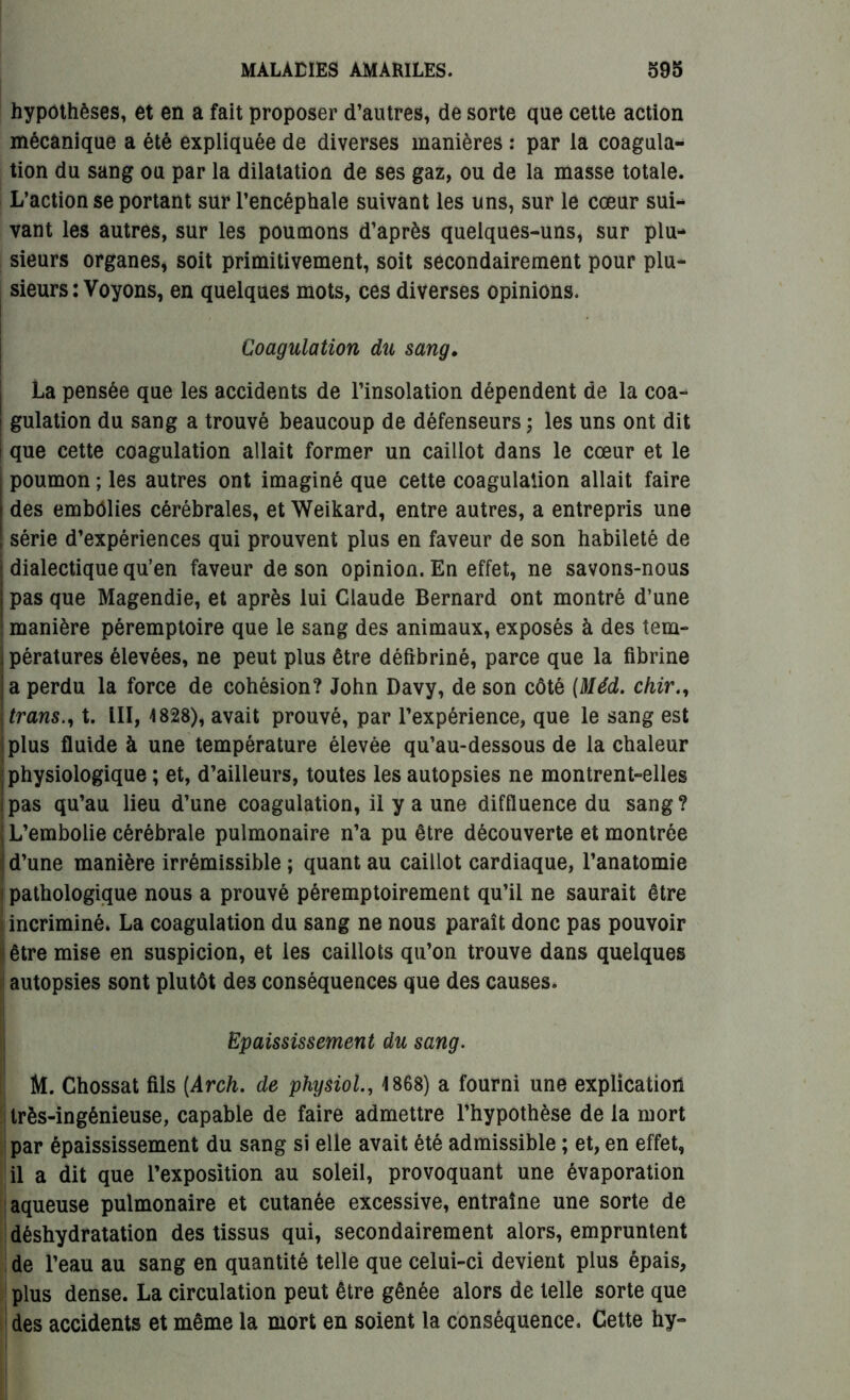 hypothèses, et en a fait proposer d’autres, de sorte que cette action mécanique a été expliquée de diverses manières : par la coagula- tion du sang ou par la dilatation de ses gaz, ou de la masse totale. L’action se portant sur l’encéphale suivant les uns, sur le cœur sui- vant les autres, sur les poumons d’après quelques-uns, sur plu- sieurs organes, soit primitivement, soit secondairement pour plu- sieurs : Voyons, en quelques mots, ces diverses opinions. Coagulation du sang. La pensée que les accidents de l’insolation dépendent de la coa- ! gulation du sang a trouvé beaucoup de défenseurs; les uns ont dit i que cette coagulation allait former un caillot dans le cœur et le poumon ; les autres ont imaginé que cette coagulation allait faire des embolies cérébrales, et Weikard, entre autres, a entrepris une série d’expériences qui prouvent plus en faveur de son habileté de dialectique qu’en faveur de son opinion. En effet, ne savons-nous ; pas que Magendie, et après lui Claude Bernard ont montré d’une manière péremptoire que le sang des animaux, exposés à des tem- ; pératures élevées, ne peut plus être défibriné, parce que la fibrine a perdu la force de cohésion? John Davy, de son côté (Méd. chir., trans., t. III, 4828), avait prouvé, par l’expérience, que le sang est plus fluide à une température élevée qu’au-dessous de la chaleur physiologique ; et, d’ailleurs, toutes les autopsies ne montrent-elles pas qu’au lieu d’une coagulation, il y a une diffluence du sang? ; L’embolie cérébrale pulmonaire n’a pu être découverte et montrée d’une manière irrémissible ; quant au caillot cardiaque, l’anatomie 1 pathologique nous a prouvé péremptoirement qu’il ne saurait être incriminé. La coagulation du sang ne nous paraît donc pas pouvoir être mise en suspicion, et les caillots qu’on trouve dans quelques autopsies sont plutôt des conséquences que des causes. Epaississement du sang. M. Chossat fils (Arch. de physiol., 4 868) a fourni une explication très-ingénieuse, capable de faire admettre l’hypothèse de la mort par épaississement du sang si elle avait été admissible ; et, en effet, il a dit que l’exposition au soleil, provoquant une évaporation aqueuse pulmonaire et cutanée excessive, entraîne une sorte de déshydratation des tissus qui, secondairement alors, empruntent de l’eau au sang en quantité telle que celui-ci devient plus épais, plus dense. La circulation peut être gênée alors de telle sorte que des accidents et même la mort en soient la conséquence. Cette hy-