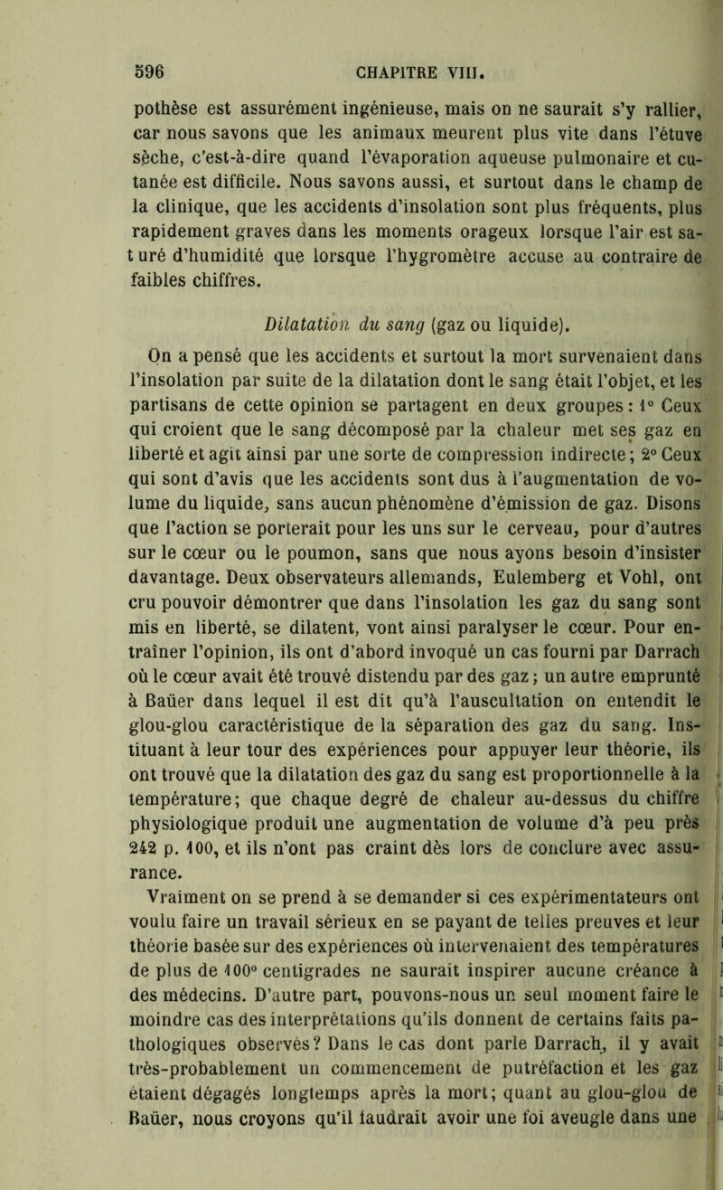 pothèse est assurément ingénieuse, mais on ne saurait s’y rallier, car nous savons que les animaux meurent plus vite dans l’étuve sèche, c’est-à-dire quand l’évaporation aqueuse pulmonaire et cu- tanée est difficile. Nous savons aussi, et surtout dans le champ de la clinique, que les accidents d’insolation sont plus fréquents, plus rapidement graves dans les moments orageux lorsque l’air est sa- t uré d’humidité que lorsque l’hygromètre accuse au contraire de faibles chiffres. Dilatation du sang (gaz ou liquide). On a pensé que les accidents et surtout la mort survenaient dans l’insolation par suite de la dilatation dont le sang était l’objet, et les partisans de cette opinion se partagent en deux groupes: 1° Ceux qui croient que le sang décomposé par la chaleur met ses gaz en liberté et agit ainsi par une sorte de compression indirecte; 2° Ceux qui sont d’avis que les accidents sont dus à l’augmentation de vo- lume du liquide, sans aucun phénomène d’émission de gaz. Disons que l’action se porterait pour les uns sur le cerveau, pour d’autres sur le cœur ou le poumon, sans que nous ayons besoin d’insister davantage. Deux observateurs allemands, Eulemberg et Vohl, ont cru pouvoir démontrer que dans l’insolation les gaz du sang sont mis en liberté, se dilatent, vont ainsi paralyser le cœur. Pour en- traîner l’opinion, ils ont d’abord invoqué un cas fourni par Darrach où le cœur avait été trouvé distendu par des gaz ; un autre emprunté à Baüer dans lequel il est dit qu’à l’auscultation on entendit le glou-glou caractéristique de la séparation des gaz du sang. Ins- tituant à leur tour des expériences pour appuyer leur théorie, ils ont trouvé que la dilatation des gaz du sang est proportionnelle à la température; que chaque degré de chaleur au-dessus du chiffre physiologique produit une augmentation de volume d’à peu près 242 p. 400, et ils n’ont pas craint dès lors de conclure avec assu- rance. Vraiment on se prend à se demander si ces expérimentateurs ont 1 voulu faire un travail sérieux en se payant de telles preuves et leur 1 théorie basée sur des expériences où intervenaient des températures 1 de plus de 4 00° centigrades ne saurait inspirer aucune créance à 1 des médecins. D’autre part, pouvons-nous un seul moment faire le ® moindre cas des interprétations qu’ils donnent de certains faits pa- thologiques observés? Dans le cas dont parle Darrach, il y avait i très-probablement un commencement de putréfaction et les gaz li étaient dégagés longtemps après la mort; quant au glou-glou de » Baüer, nous croyons qu’il faudrait avoir une foi aveugle dans une .lin