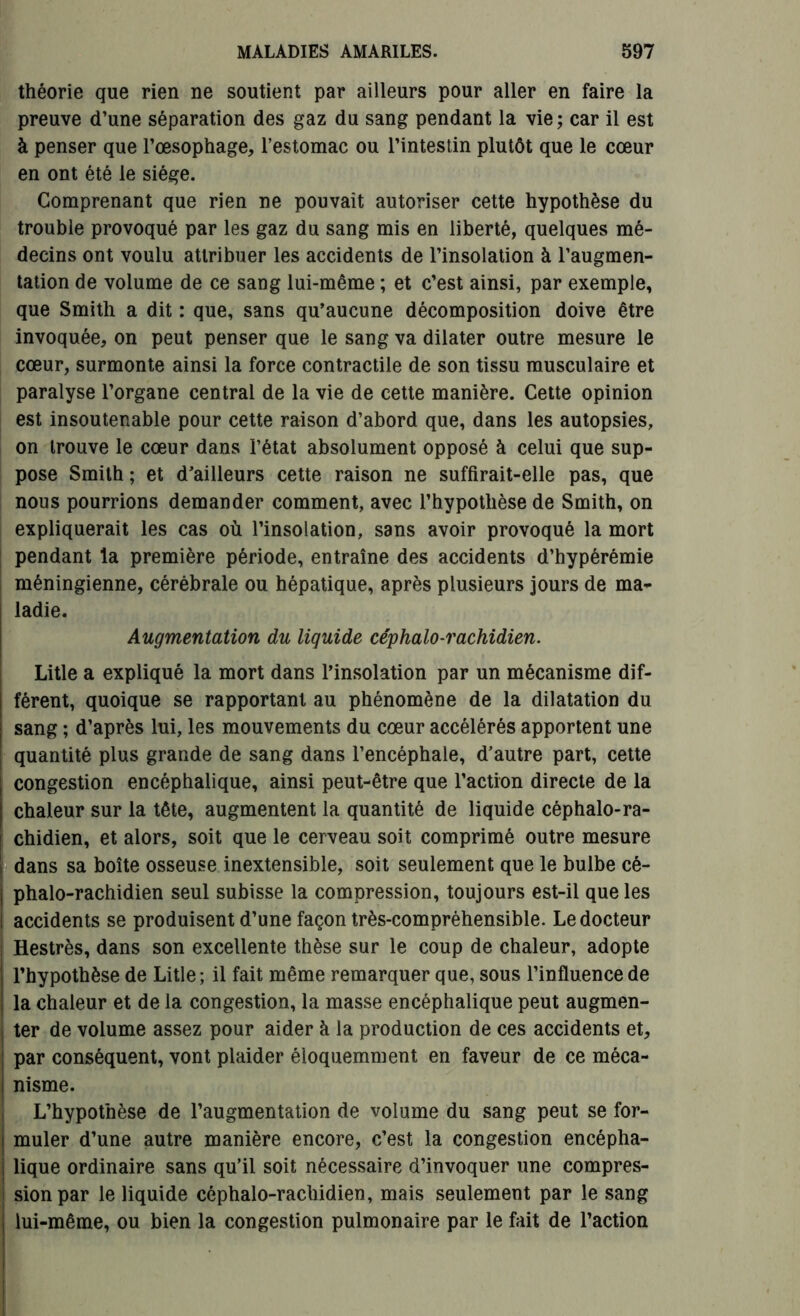 théorie que rien ne soutient par ailleurs pour aller en faire la preuve d’une séparation des gaz du sang pendant la vie ; car il est à penser que l’œsophage, l’estomac ou l’intestin plutôt que le cœur en ont été le siège. Comprenant que rien ne pouvait autoriser cette hypothèse du trouble provoqué par les gaz du sang mis en liberté, quelques mé- decins ont voulu attribuer les accidents de l’insolation à l’augmen- tation de volume de ce sang lui-même ; et c’est ainsi, par exemple, que Smith a dit : que, sans qu’aucune décomposition doive être invoquée, on peut penser que le sang va dilater outre mesure le cœur, surmonte ainsi la force contractile de son tissu musculaire et paralyse l’organe central de la vie de cette manière. Cette opinion est insoutenable pour cette raison d’abord que, dans les autopsies, on trouve le cœur dans l’état absolument opposé à celui que sup- pose Smith ; et d’ailleurs cette raison ne suffirait-elle pas, que nous pourrions demander comment, avec l’hypothèse de Smith, on expliquerait les cas où l’insolation, sans avoir provoqué la mort pendant la première période, entraîne des accidents d’hypérémie méningienne, cérébrale ou hépatique, après plusieurs jours de ma- ladie. Augmentation du liquide céphalo-rachidien. Litle a expliqué la mort dans l’insolation par un mécanisme dif- férent, quoique se rapportant au phénomène de la dilatation du sang ; d’après lui, les mouvements du cœur accélérés apportent une quantité plus grande de sang dans l’encéphale, d’autre part, cette congestion encéphalique, ainsi peut-être que l’action directe de la chaleur sur la tête, augmentent la quantité de liquide céphalo-ra- chidien, et alors, soit que le cerveau soit comprimé outre mesure dans sa boîte osseuse inextensible, soit seulement que le bulbe cé- phalo-rachidien seul subisse la compression, toujours est-il que les accidents se produisent d’une façon très-compréhensible. Le docteur Hestrès, dans son excellente thèse sur le coup de chaleur, adopte l’hypothèse de Litle; il fait même remarquer que, sous l’influence de la chaleur et de la congestion, la masse encéphalique peut augmen- ter de volume assez pour aider à la production de ces accidents et, par conséquent, vont plaider éloquemment en faveur de ce méca- nisme. L’hypothèse de l’augmentation de volume du sang peut se for- muler d’une autre manière encore, c’est la congestion encépha- lique ordinaire sans qu’il soit nécessaire d’invoquer une compres- sion par le liquide céphalo-rachidien, mais seulement par le sang lui-même, ou bien la congestion pulmonaire par le fait de l’action