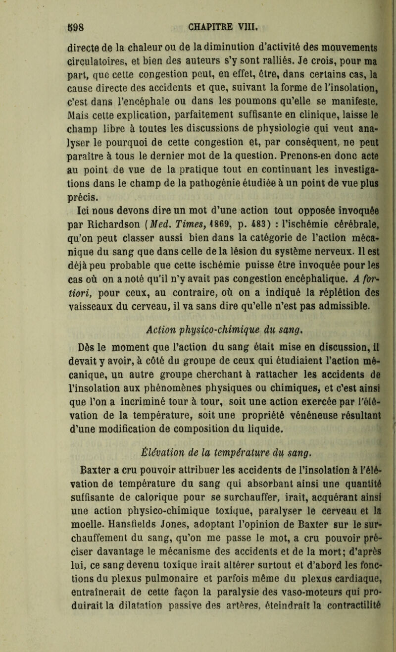 directe de la chaleur ou de la diminution d’activité des mouvements circulatoires, et bien des auteurs s’y sont ralliés. Je crois, pour ma part, que cette congestion peut, en effet, être, dans certains cas, la cause directe des accidents et que, suivant la forme de l’insolation, c’est dans l’encéphale ou dans les poumons qu’elle se manifeste. Mais cette explication, parfaitement suffisante en clinique, laisse le champ libre à toutes les discussions de physiologie qui veut ana- lyser le pourquoi de cette congestion et, par conséquent, ne peut paraître à tous le dernier mot de la question. Prenons*en donc acte au point de vue de la pratique tout en continuant les investiga- tions dans le champ de la pathogénie étudiée à un point de vue plus précis. Ici nous devons dire un mot d’une action tout opposée invoquée par Richardson [Med. Times, 4869, p. 483) : l’ischémie cérébrale, qu’on peut classer aussi bien dans la catégorie de l’action méca- nique du sang que dans celle de la lésion du système nerveux. 11 est déjà peu probable que cette ischémie puisse être invoquée pour les cas où on a noté qu’il n’y avait pas congestion encéphalique. A for- tiori, pour ceux, au contraire, où on a indiqué la réplétion des vaisseaux du cerveau, il va sans dire qu’elle n’est pas admissible. Action physico-chimique du sang, Dès le moment que l’action du sang était mise en discussion, il devait y avoir, à côté du groupe de ceux qui étudiaient l’action mé- canique, un autre groupe cherchant à rattacher les accidents de l’insolation aux phénomènes physiques ou chimiques, et c’est ainsi que l’on a incriminé tour à tour, soit une action exercée par rélé- i vation de la température, soit une propriété vénéneuse résultant d’une modification de composition du liquide. Élévation de la température du sang. Baxter a cru pouvoir attribuer les accidents de l’insolation à l'élé- vation de température du sang qui absorbant ainsi une quantité suffisante de calorique pour se surchauffer, irait, acquérant ainsi une action physico-chimique toxique, paralyser le cerveau et la moelle. Hansfields Jones, adoptant l’opinion de Baxter sur le sur- chauffement du sang, qu’on me passe le mot, a cru pouvoir pré- ciser davantage le mécanisme des accidents et de la mort; d’après lui, ce sang devenu toxique irait altérer surtout et d’abord les fonc- tions du plexus pulmonaire et parfois même du plexus cardiaque, entraînerait de cette façon la paralysie des vaso-moteurs qui pro- duirait la dilatation passive des artères, éteindrait la contractilité