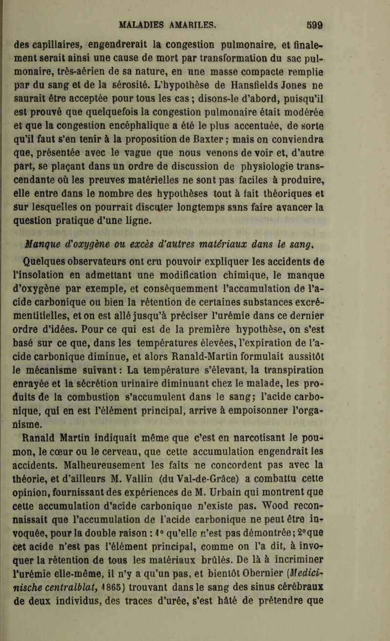 des capillaires, engendrerait la congestion pulmonaire, et finale- ment serait ainsi une cause de mort par transformation du sac pul- monaire, très-aérien de sa nature, en une masse compacte remplie par du sang et de la sérosité. L’hypothèse de Hansfields Jones ne saurait être acceptée pour tous les cas ; disons-le d’abord, puisqu’il est prouvé que quelquefois la congestion pulmonaire était modérée et que la congestion encéphalique a été le plus accentuée, de sorte qu’il faut s’en tenir à la proposition de Baxter ; mais on conviendra que, présentée avec le vague que nous venons de voir et, d’autre part, se plaçant dans un ordre de discussion de physiologie trans- cendante où les preuves matérielles ne sont pas faciles à produire, elle entre dans le nombre des hypothèses tout à fait théoriques et sur lesquelles on pourrait discuter longtemps sans faire avancer la question pratique d’une ligne. Manque d'oxygène ou excès d’autres matériaux dans le sang, Quelques observateurs ont cru pouvoir expliquer les accidents de l’insolation en admettant une modification chimique, le manque d’oxygène par exemple, et conséquemment l’accumulation de l’a- cide carbonique ou bien la rétention de certaines substances excré- mentitielles, et on est allé jusqu’à préciser 1’urêmie dans ce dernier ordre d’idées. Pour ce qui est de la première hypothèse, on s’est basé sur ce que, dans les températures élevées, l’expiration de l’a- cide carbonique diminue, et alors Ranald-Martin formulait aussitôt le mécanisme suivant : La température s’élevant, la transpiration enrayée et la sécrétion urinaire diminuant chez le malade, les pro- duits de la combustion s’accumulent dans le sang; l’acide carbo- nique, qui en est l’élément principal, arrive à empoisonner l’orga- nisme. Ranald Martin indiquait même que c’est en narcotisant le pou- mon, le cœur ou le cerveau, que cette accumulation engendrait les accidents. Malheureusement les faits ne concordent pas avec la théorie, et d’ailleurs M. Vallin (du Val-de-Grâce) a combattu cette opinion, fournissant des expériences de M. Urbain qui montrent que cette accumulation d’acide carbonique n’existe pas. Wood recon- naissait que l’accumulation de l’acide carbonique ne peut être in- voquée, pour la double raison : 4° qu’elle n’est pas démontrée; 2°que cet acide n’est pas l’élément principal, comme on l’a dit, à invo- quer la rétention de tous les matériaux brûlés. De là à incriminer l’urémie elle-même, il n’y a qu’un pas, et bientôt Obernier (Medici- nische centralblat, 4 865) trouvant dans le sang des sinus cérébraux de deux individus, des traces d’urée, s’est hâté de prétendre que