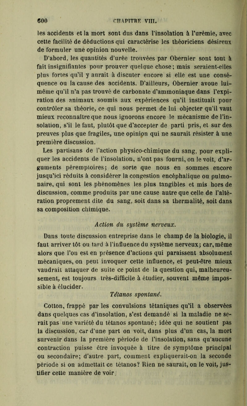 les accidents et la mort sont dus dans l’insolation à l’urémie, avec cette facilité de déductions qui caractérise les théoriciens désireux de formuler une opinion nouvelle. D’abord, les quantités d’urée trouvées par Obernier sont tout à fait insignifiantes pour prouver quelque chose; mais seraient-elles plus fortes qu’il y aurait à discuter encore si elle est une consé- quence ou la cause des accidents. D’ailleurs, Obernier avoue lui- même qu’il n’a pas trouvé de carbonate d’ammoniaque dans l’expi- ration des animaux soumis aux expériences qu’il instituait pour contrôler sa théorie, ce qui nous permet de lui objecter qu’il vaut mieux reconnaître que nous ignorons encore le mécanisme de Tin- solation, s’il le faut, plutôt que d’accepter de parti pris, et sur des preuves plus que fragiles, une opinion qui ne saurait résister à une première discussion. Les partisans de l’action physico-chimique du sang, pour expli- quer les accidents de l'insolation, n’ont pas fourni, on le voit, d’ar- guments péremptoires; de sorte que nous en sommes encore jusqu’ici réduits à considérer la congestion encéphalique ou pulmo- naire, qui sont les phénomènes les plus tangibles et mis hors de discussion, comme produits par une cause autre que celle de l’alté- ration proprement dite du sang, soit dans sa thermalité, soit dans sa composition chimique. Action du système nerveux. Dans toute discussion entreprise dans le champ de la biologie, il faut arriver tôt ou tard à l’influence du système nerveux; car, même alors que Ton est en présence d’actions qui paraissent absolument mécaniques, on peut invoquer cette influence, et peut-être mieux vaudrait attaquer de suite ce point de la question qui, malheureu- sement, est toujours très-difficile à étudier, souvent même impos- sible à élucider. Tétanos spontané. Cotton, frappé par les convulsions tétaniques qu’il a observées dans quelques cas d’insolation, s’est demandé si la maladie ne se- rait pas une variété du tétanos spontané; idée qui ne soutient pas la discussion, car d’une part on voit, dans plus d’un cas, la mort survenir dans la première période de l’insolation, sans qu’aucune contraction puisse être invoquée à titre de symptôme principal ou secondaire; d’autre part, comment expliquerait-on la seconde période si on admettait ce tétanos? Rien ne saurait, on le voit, jus- tifier cette manière de voir :