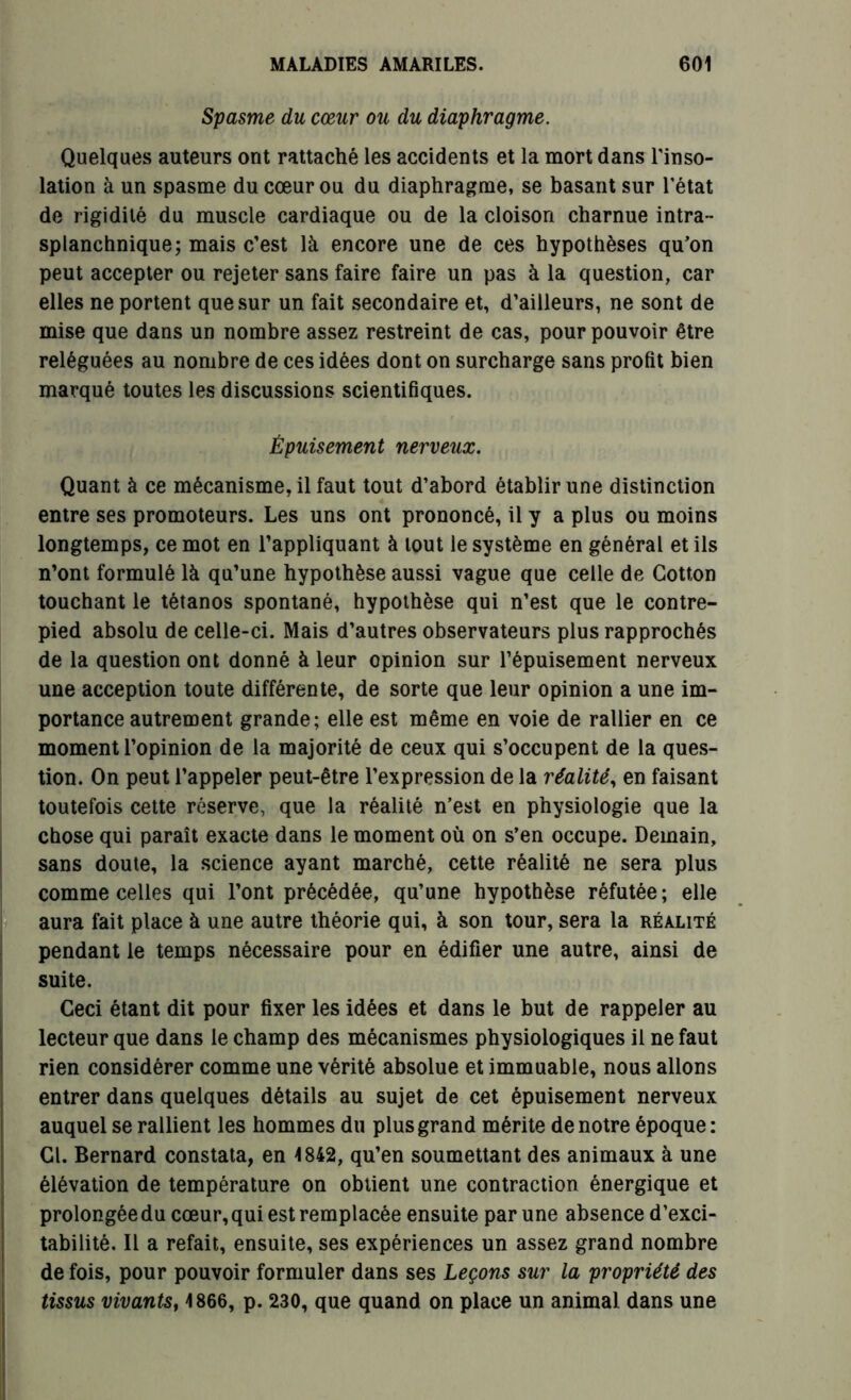 Spasme du cœur ou du diaphragme. Quelques auteurs ont rattaché les accidents et la mort dans l'inso- lation à un spasme du cœur ou du diaphragme, se basant sur l'état de rigidité du muscle cardiaque ou de la cloison charnue intra- splanchnique; mais c’est là encore une de ces hypothèses qu’on peut accepter ou rejeter sans faire faire un pas à la question, car elles ne portent que sur un fait secondaire et, d’ailleurs, ne sont de mise que dans un nombre assez restreint de cas, pour pouvoir être reléguées au nombre de ces idées dont on surcharge sans profit bien marqué toutes les discussions scientifiques. Épuisement nerveux. Quant à ce mécanisme, il faut tout d’abord établir une distinction entre ses promoteurs. Les uns ont prononcé, il y a plus ou moins longtemps, ce mot en l’appliquant à tout le système en général et ils n’ont formulé là qu’une hypothèse aussi vague que celle de Cotton touchant le tétanos spontané, hypothèse qui n’est que le contre- pied absolu de celle-ci. Mais d’autres observateurs plus rapprochés de la question ont donné à leur opinion sur l’épuisement nerveux une acception toute différente, de sorte que leur opinion a une im- portance autrement grande; elle est même en voie de rallier en ce moment l’opinion de la majorité de ceux qui s’occupent de la ques- tion. On peut l’appeler peut-être l’expression de la réalité, en faisant toutefois cette réserve, que la réalité n’est en physiologie que la chose qui paraît exacte dans le moment où on s’en occupe. Demain, sans doute, la science ayant marché, cette réalité ne sera plus comme celles qui l’ont précédée, qu’une hypothèse réfutée ; elle aura fait place à une autre théorie qui, à son tour, sera la réalité pendant le temps nécessaire pour en édifier une autre, ainsi de suite. Ceci étant dit pour fixer les idées et dans le but de rappeler au lecteur que dans le champ des mécanismes physiologiques il ne faut rien considérer comme une vérité absolue et immuable, nous allons entrer dans quelques détails au sujet de cet épuisement nerveux auquel se rallient les hommes du plus grand mérite de notre époque: Cl. Bernard constata, en 1842, qu’en soumettant des animaux à une élévation de température on obtient une contraction énergique et prolongée du cœur, qui est remplacée ensuite par une absence d’exci- tabilité. Il a refait, ensuite, ses expériences un assez grand nombre de fois, pour pouvoir formuler dans ses Leçons sur la propriété des tissus vivants, 1866, p. 230, que quand on place un animal dans une