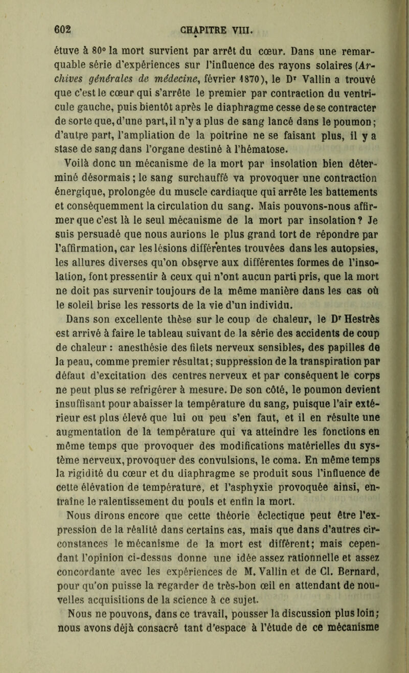étuve à 80° la mort survient par arrêt du cœur. Dans une remar- quable série d’expériences sur l'influence des rayons solaires (Ar- chives générales de médecine, février 1870), le Dr Vallin a trouvé que c’est le cœur qui s’arrête le premier par contraction du ventri- cule gauche, puis bientôt après le diaphragme cesse de se contracter de sorte que, d’une part, il n’y a plus de sang lancé dans le poumon ; d’autre part, l’ampliation de la poitrine ne se faisant plus, il y a stase de sang dans l’organe destiné à l’hématose. Voilà donc un mécanisme de la mort par insolation bien déter- miné désormais ; le sang surchauffé va provoquer une contraction énergique, prolongée du muscle cardiaque qui arrête les battements et conséquemment la circulation du sang. Mais pouvons-nous affir- mer que c’est là le seul mécanisme de la mort par insolation? Je suis persuadé que nous aurions le plus grand tort de répondre par l’affirmation, car les lésions différentes trouvées dans les autopsies, les allures diverses qu’on observe aux différentes formes de l’inso- lation, font pressentir à ceux qui n’ont aucun parti pris, que la mort ne doit pas survenir toujours de la même manière dans les cas où le soleil brise les ressorts de la vie d’un individu. Dans son excellente thèse sur le coup de chaleur, le Dr Hestrès est arrivé à faire le tableau suivant de la série des accidents de coup de chaleur : anesthésie des filets nerveux sensibles, des papilles de la peau, comme premier résultat; suppression de la transpiration par défaut d’excitation des centres nerveux et par conséquent le corps ne peut plus se réfrigérer à mesure. De son côté, le poumon devient insuffisant pour abaisser la température du sang, puisque l’air exté- rieur est plus élevé que lui ou peu s’en faut, et il en résulte une augmentation de la température qui va atteindre les fonctions en même temps que provoquer des modifications matérielles du sys- tème nerveux, provoquer des convulsions, le coma. En même temps la rigidité du cœur et du diaphragme se produit sous l’influence de cette élévation de température, et l’asphyxie provoquée ainsi, en- traîne le ralentissement du pouls et entin la mort. Nous dirons encore que cette théorie éclectique peut être l’ex- pression de la réalité dans certains cas, mais que dans d’autres cir- constances le mécanisme de la mort est diffèrent; mais cepen- dant l’opinion ci-dessus donne une idée assez rationnelle et assez concordante avec les expériences de M. Vallin et de CI. Bernard, pour qu’on puisse la regarder de très-bon œil en attendant de nou- velles acquisitions de la science à ce sujet. Nous ne pouvons, dans ce travail, pousser la discussion plus loin; nous avons déjà consacré tant d'espace à l’étude de ce mécanisme