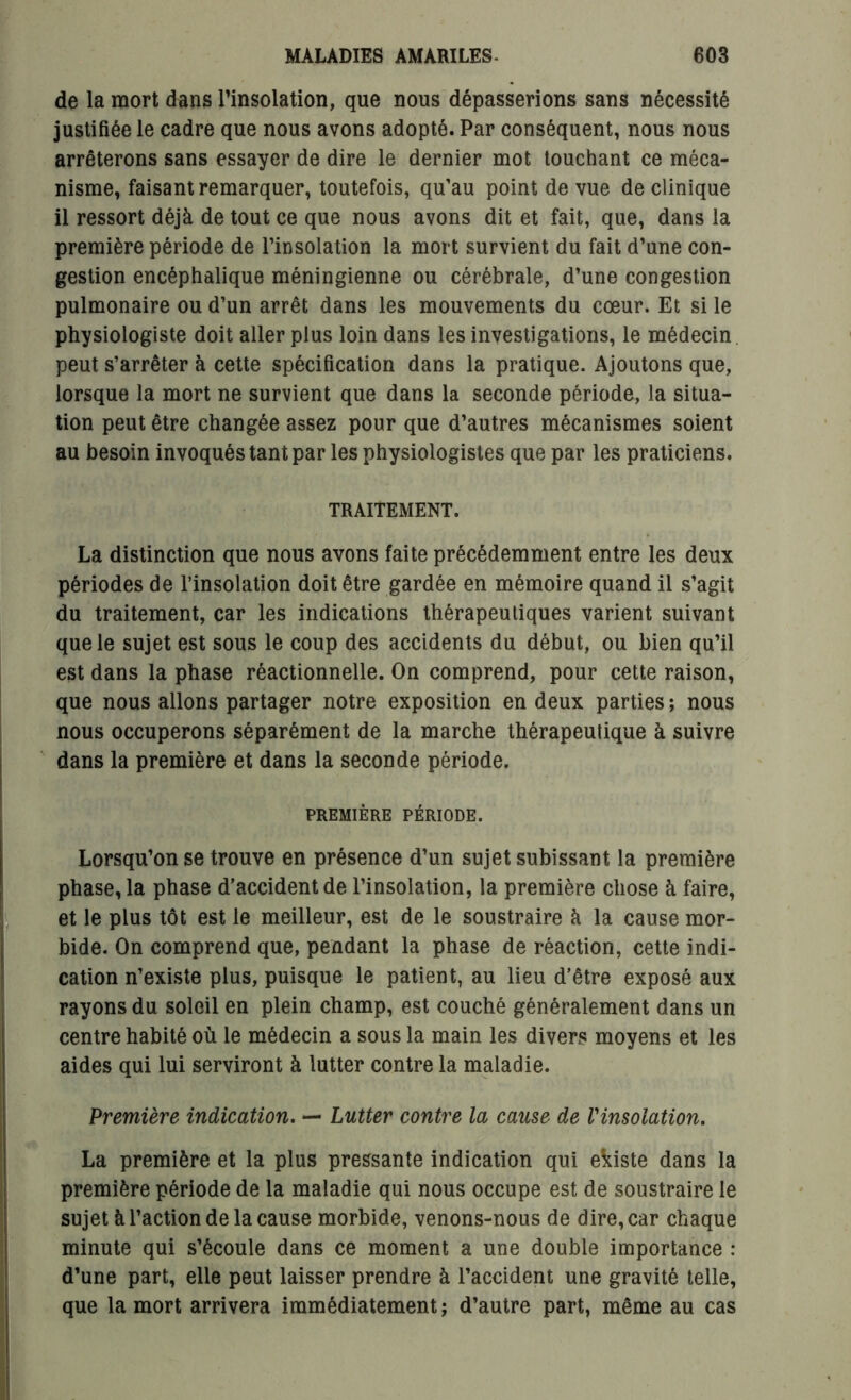 de la mort dans l'insolation, que nous dépasserions sans nécessité justifiée le cadre que nous avons adopté. Par conséquent, nous nous arrêterons sans essayer de dire le dernier mot touchant ce méca- nisme, faisant remarquer, toutefois, qu’au point de vue de clinique il ressort déjà de tout ce que nous avons dit et fait, que, dans la première période de l’insolation la mort survient du fait d’une con- gestion encéphalique méningienne ou cérébrale, d’une congestion pulmonaire ou d’un arrêt dans les mouvements du cœur. Et si le physiologiste doit aller plus loin dans les investigations, le médecin peut s’arrêter à cette spécification dans la pratique. Ajoutons que, lorsque la mort ne survient que dans la seconde période, la situa- tion peut être changée assez pour que d’autres mécanismes soient au besoin invoqués tant par les physiologistes que par les praticiens. TRAITEMENT. La distinction que nous avons faite précédemment entre les deux périodes de l’insolation doit être gardée en mémoire quand il s’agit du traitement, car les indications thérapeutiques varient suivant que le sujet est sous le coup des accidents du début, ou bien qu’il est dans la phase réactionnelle. On comprend, pour cette raison, que nous allons partager notre exposition en deux parties ; nous nous occuperons séparément de la marche thérapeutique à suivre dans la première et dans la seconde période. PREMIÈRE PÉRIODE. Lorsqu’on se trouve en présence d’un sujet subissant la première phase, la phase d’accident de l’insolation, la première chose à faire, et le plus tôt est le meilleur, est de le soustraire à la cause mor- bide. On comprend que, pendant la phase de réaction, cette indi- cation n’existe plus, puisque le patient, au lieu d’être exposé aux rayons du soleil en plein champ, est couché généralement dans un centre habité où le médecin a sous la main les divers moyens et les aides qui lui serviront à lutter contre la maladie. Première indication. — Lutter contre la cause de Vinsolation. La première et la plus pressante indication qui ekiste dans la première période de la maladie qui nous occupe est de soustraire le sujet à l’action de la cause morbide, venons-nous de dire, car chaque minute qui s’écoule dans ce moment a une double importance : d’une part, elle peut laisser prendre à l’accident une gravité telle, que la mort arrivera immédiatement ; d’autre part, même au cas
