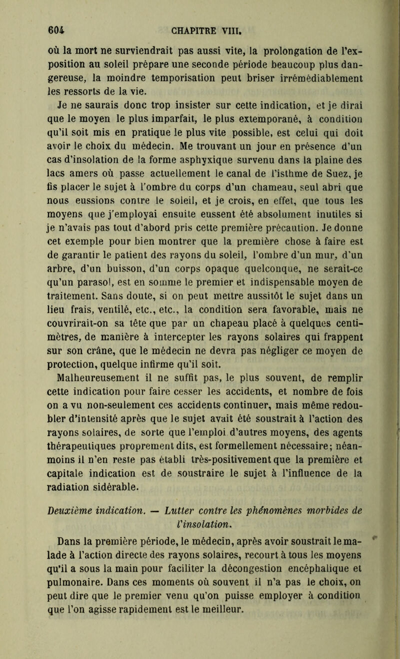 où la mort ne surviendrait pas aussi vite, la prolongation de l’ex- position au soleil prépare une seconde période beaucoup plus dan- gereuse, la moindre temporisation peut briser irrémédiablement les ressorts de la vie. Je ne saurais donc trop insister sur cette indication, et je dirai que le moyen le plus imparfait, le plus extemporané, à condition qu’il soit mis en pratique le plus vite possible, est celui qui doit avoir le choix du médecin. Me trouvant un jour en présence d’un cas d’insolation de la forme asphyxique survenu dans la plaine des lacs amers où passe actuellement le canal de l’isthme de Suez, je fis placer le sujet à l'ombre du corps d’un chameau, seul abri que nous eussions contre le soleil, et je crois, en effet, que tous les moyens que j’employai ensuite eussent été absolument inutiles si je n’avais pas tout d’abord pris cette première précaution. Je donne cet exemple pour bien montrer que la première chose à faire est de garantir le patient des rayons du soleil, l’ombre d’un mur, d’un arbre, d’un buisson, d’un corps opaque quelconque, ne serait-ce qu’un parasol, est en somme le premier et indispensable moyen de traitement. Sans doute, si on peut mettre aussitôt le sujet dans un lieu frais, ventilé, etc., etc., la condition sera favorable, mais ne couvrirait-on sa tête que par un chapeau placé à quelques centi- mètres, de manière à intercepter les rayons solaires qui frappent sur son crâne, que le médecin ne devra pas négliger ce moyen de protection, quelque infirme qu’il soit. Malheureusement il ne suffit pas, le plus souvent, de remplir cette indication pour faire cesser les accidents, et nombre de fois on a vu non-seulement ces accidents continuer, mais même redou- bler d’intensité après que le sujet avait été soustrait à l’action des rayons solaires, de sorte que l’emploi d’autres moyens, des agents thérapeutiques proprement dits, est formellement nécessaire; néan- moins il n’en reste pas établi très-positivement que la première et capitale indication est de soustraire le sujet à l’influence de la radiation sidérable. Deuxième indication. — Lutter contre les phénomènes morbides de l'insolation. Dans la première période, le médecin, après avoir soustrait le ma- lade à l’action directe des rayons solaires, recourt à tous les moyens qu’il a sous la main pour faciliter la décongestion encéphalique et pulmonaire. Dans ces moments où souvent il n’a pas le choix, on peut dire que le premier venu qu’on puisse employer à condition que l’on agisse rapidement est le meilleur.