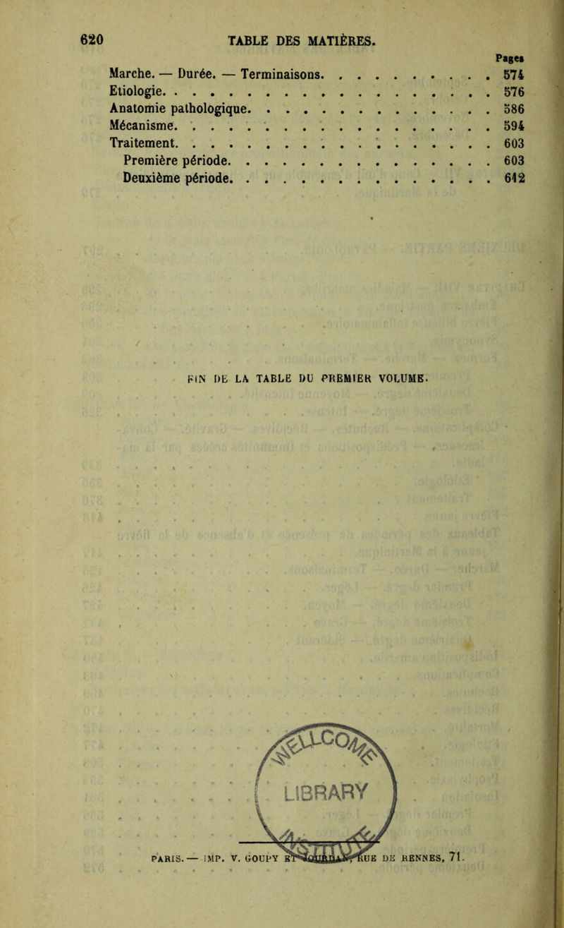 Page» Marche. — Durée. — Terminaisons 574 Etiologie 576 Anatomie pathologique 586 Mécanisme. . . . . 594 Traitement 603 Première période 603 Deuxième période 612 y FIN DE LA TABLE DU PREMIER VOLUME.