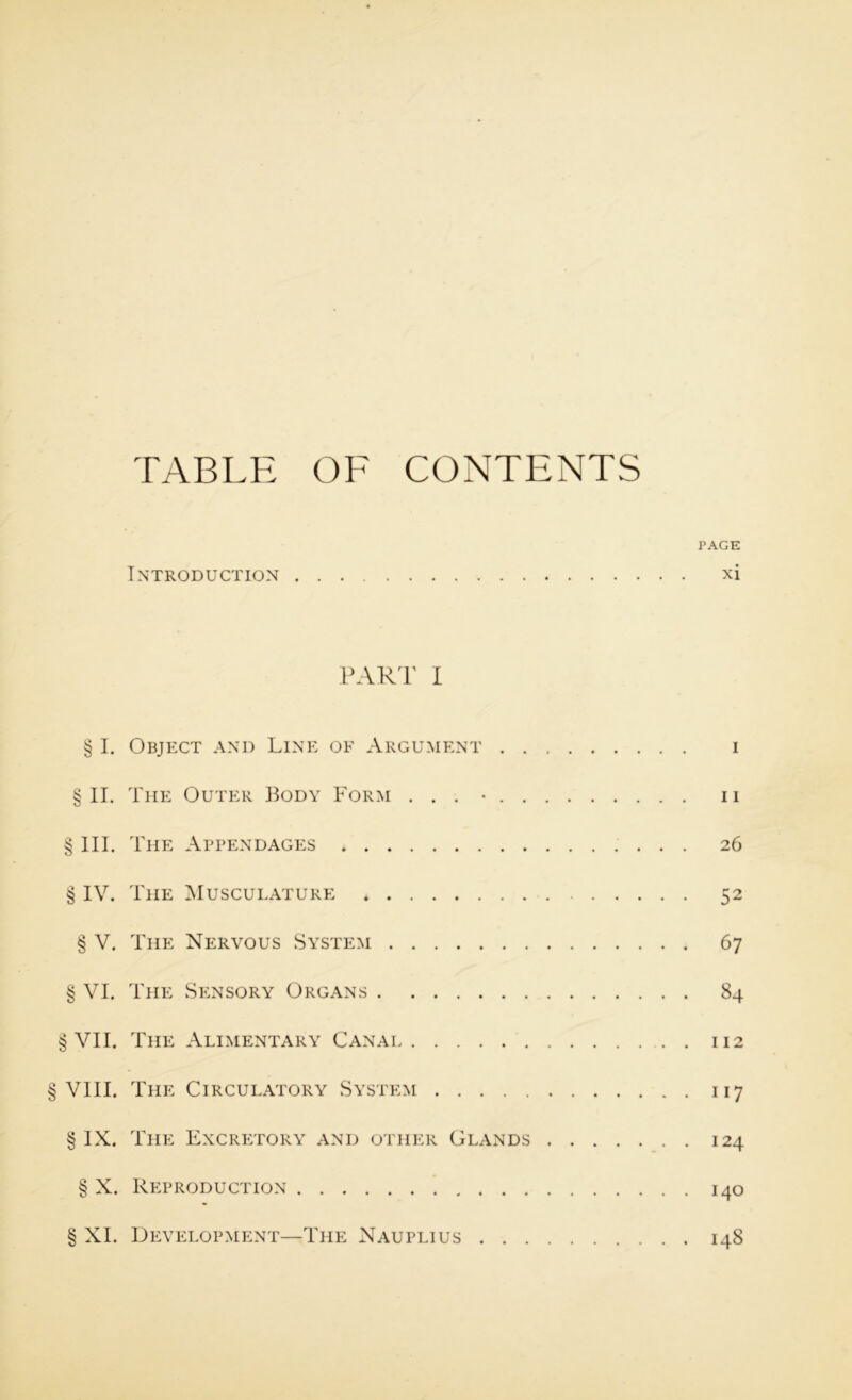 Wi U/^ C//--’ TABLE OF CONTENTS PAGE Introduction xi § I. Object and Line of Argument i §11. The Outer Body Form . . . • ii III. The Appendages 26 IV. The Musculature 52 § V. The Nervous System 67 VI. The Sp:nsory Organs 84 § VII. The Alimentary Canai 112 VIII. The Circulatory System 117 § IX. The Excrp:tory and other Glands 124 § X. Reproduction 140 § XI. Development—The Nauplius 148