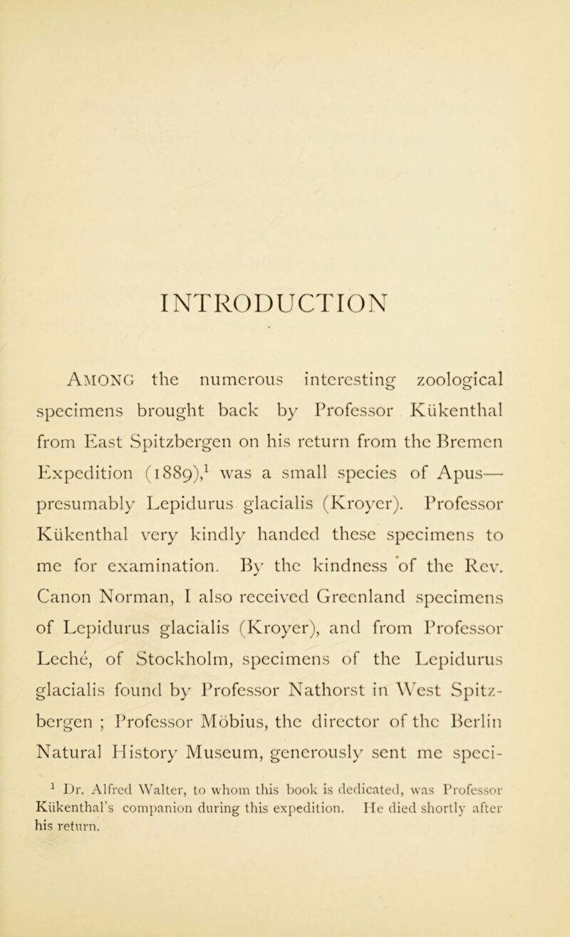 Among the numerous interesting zoological specimens brought back by Professor Kiikenthal from least Spitzbergen on his return from the Bremen Expedition (1889),^ was a small species of Apus— presumably Lepidurus glacialis (Kroyer). Professor Kukenthal very kindly handed these specimens to me for examination. By the kindness of the Rev. Canon Norman, I also received Greenland specimens of Lepidurus glacialis (Kroyer), and from Professor Leche, of Stockholm, specimens of the Lepidurus glacialis found by Professor Nathorst in W'est Spitz- bergen ; Ih'ofessor Mobius, the director of the Berlin Natural History Museum, generously sent me speci- ^ Dr. Alfred Walter, to whom this hook is dedieated, was Professor Kiikenthal’s companion during this expedition. He died shortly after his return.