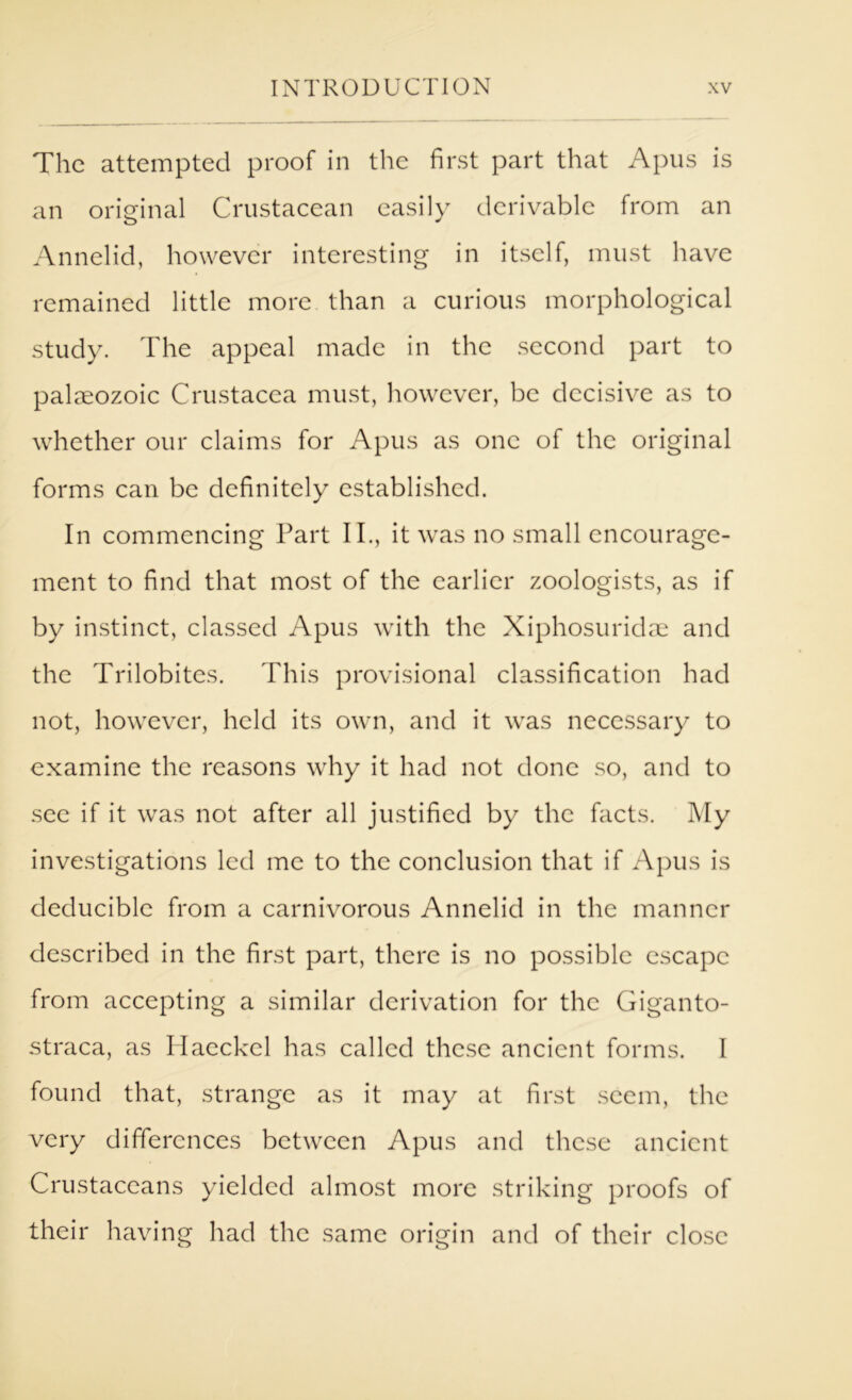 The attempted proof in the first part that Apus is an original Crustacean easily derivable from an Annelid, however interesting in itself, must have remained little more than a curious morphological study. The appeal made in the second part to palaeozoic Crustacea must, however, be decisive as to whether our claims for Apus as one of the original forms can be definitely established. In commencing Part II., it was no small encourage- ment to find that most of the earlier zoologists, as if by in.stinct, classed Apus with the Xiphosuridae and the Trilobites. This provisional classification had not, however, held its own, and it was necessary to examine the reasons why it had not done so, and to sec if it was not after all justified by the facts. My investigations led me to the conclusion that if Apus is deduciblc from a carnivorous Annelid in the manner described in the first part, there is no possible escape from accepting a similar derivation for the Giganto- straca, as Haeckel has called these ancient forms. I found that, strange as it may at first seem, the very differences between Apus and these ancient Crustaceans yielded almost more striking proofs of their having had the same origin and of their close