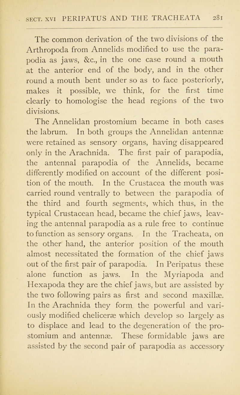 The common derivation of the two divisions of the Arthropoda from Annelids modified to use the para- podia as jaws, &c., in the one case round a mouth at the anterior end of the body, and in the other round a mouth bent under so as to face posteriorly, makes it possible, we think, for the first time clearly to homologise the head regions of the two divisions. The Annelidan prostomium became in both cases the labrum. In both groups the Annelidan antennm were retained as sensory organs, having disappeared only in the Arachnida. The first pair of parapodia, the antennal parapodia of the Annelids, became differently modified on account of the different posi- tion of the mouth. In the Crustacea the mouth was carried round ventrally to between the parapodia of the third and fourth segments, which thus, in the typical Crustacean head, became the chief jaws, leav- ing the antennal parapodia as a rule free to continue to function as sensory organs. In the Tracheata, on the other hand, the anterior position of the mouth almost necessitated the formation of the chief jaws out of the first pair of parapodia. In Peripatus these alone function as jaws. In the Myriapoda and Hexapoda they are the chief jaws, but are assisted by the two following pairs as first and second maxilku. In the Arachnida they form the powerful and vari- ously modified chelicerm which develop so largely as to displace and lead to the degeneration of the pro- stomium and antennm. These formidable jaws are assisted by the .second pair of parapodia as accessory