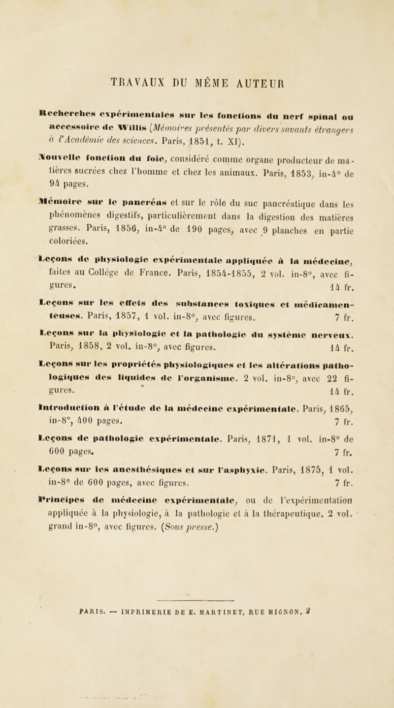 TRAVAUX DU MÊME AUTEUR Recherches expérimentales sur les fonctions «lu nerf spinal ou accessoire «le Wiliis [Mémoires présentés par divers savants étrangers à VAcadémie des sciences. Paris, 1851, t. XI). nouvelle fonction «lu foie, considéré comme organe producteur de ma- tières sucrées chez l’homme et chez les animaux. Paris, 1853, in-4° de 94 pages. mémoire sur le pancréas et sur le rôle du suc pancréatique dans les phénomènes digestifs, particulièrement dans la digestion des matières grasses. Paris, 1856, in-4° de 190 pages, avec 9 planches en partie coloriées. Leçons «le physiologie expérimentale appliquée à la médecine, faites au Collège de France. Paris, 1854-1855, 2 vol. in-8°, avec fi- gures. 1/j fr< Leçons sur les effets des substances toxiques et médicamen- teuses. Paris, 1857, 1 vol. in-8°, avec figures. 7 fr. Leçons sur la physiologie et la pathologie «lu système nerveux. Paris, 1858, 2 vol. in-8°, avec figures. 14 fr. Leçons sur les propriétés physiologi«iues et les altérations patho- logiques des ll«uii«les «le l'organisme. 2 vol. in-8°, avec 22 fi- gures. ' IA fr. Introduction à l’étude «le la médecine expérimentale. Paris, 1865, in-8°, 400 pages. 7 fr. Leçons «le pathologie expérimentale. Paris, 1871, 1 vol. in-8° de 600 pages. 7 fr. Leçons sur les anesthésiques et sur l’asphyxie. Paris, 1875, 1 vol. in-8° de 600 pages, avec figures. 7 fr. Principes de médecine expérimentale, ou de l’expérimentation appliquée à la physiologie, à la pathologie et à la thérapeutique. 2 vol. grand in-8°, avec figures. (Soies presse.)