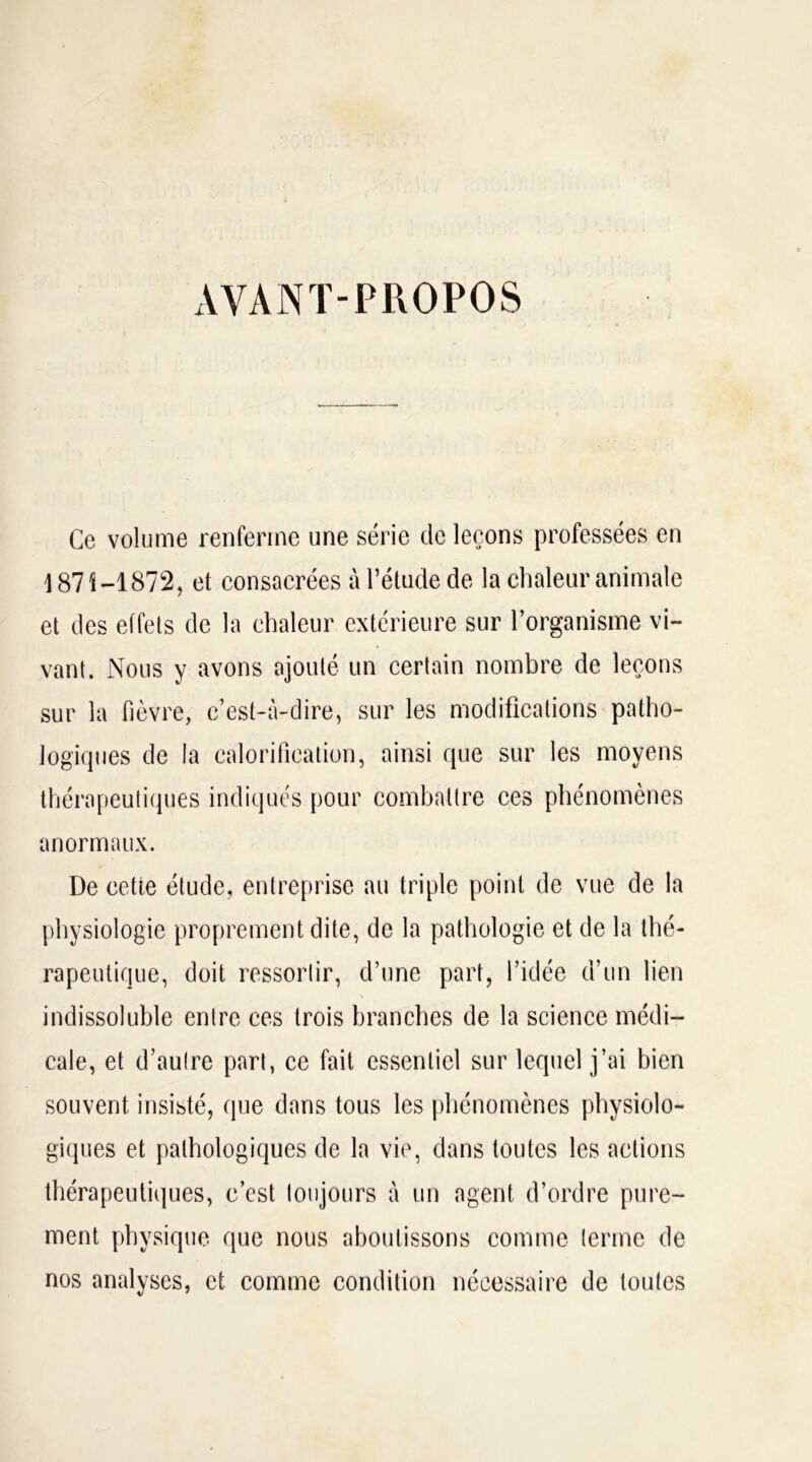 xVVANT-PROPOS Ce volume renferme une série de leçons professées en /j 871—1872, et consacrées à l’étude de la chaleur animale et des effets de la chaleur extérieure sur l’organisme vi- vant. Nous y avons ajouté un certain nombre de leçons sur la fièvre, c’est-à-dire, sur les modifications patho- logiques de la calorification, ainsi que sur les moyens thérapeutiques indiqués pour combattre ces phénomènes anormaux. De cette étude, entreprise au triple point de vue de la physiologie proprement dite, de la pathologie et de la thé- rapeutique, doit ressortir, d’une part, l’idée d’un lien indissoluble entre ces trois branches de la science médi- cale, et d’autre part, ce fait essentiel sur lequel j’ai bien souvent insisté, que dans tous les phénomènes physiolo- giques et pathologiques de la vie, dans toutes les actions thérapeutiques, c’est toujours à un agent d’ordre pure- ment physique que nous aboutissons comme terme de nos analyses, et comme condition nécessaire de toutes