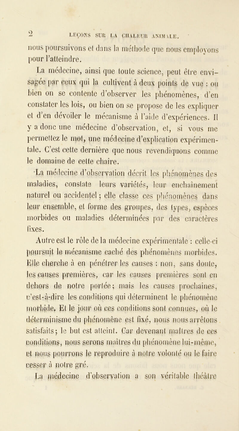 nous poursuivons et dans la méthode que nous employons pour l’atteindre. La médecine, ainsi que toute science, peut être envi- sagée par ceux qui la cultivent à deux points de vue : ou bien on se contente d’observer les phénomènes, d’en constater les lois, ou bien on se propose de les expliquer et d’en dévoiler le mécanisme à l’aide d’expériences. Il y a donc une médecine d’observation, et, si vous me permettez le mot, une médecine d’explication expérimen- tale. C’est cette dernière que nous revendiquons comme le domaine de cette chaire. “La médecine d’observation décrit les phénomènes des maladies, constate leurs variétés, leur enchaînement naturel ou accidentel ; elle classe ces phénomènes dans leur ensemble, et forme des groupes, des types, espèces morbides ou maladies déterminées par des caractères fixes. Autre est le rôle de la médecine expérimentale : celle-ci poursuit le mécanisme caché des phénomènes morbides. Elle cherche a en pénétrer les causes : non, sans doute, les causes premières, car les causes premières sont en dehors de notre portée; mais les causes prochaines, c’est-à-dire les conditions qui déterminent le phénomène morbide. Et le jour où ces conditions sont connues, où le déterminisme du phénomène est fixé, nous nous arrêtons satisfaits; le but est atteint. Car devenant maîtres de ces conditions, nous serons maîtres du phénomène lui-même, et nous pourrons le reproduire à notre volonté ou le faire cesser à notre gré. La jnédecine d’observation a son véritable théâtre