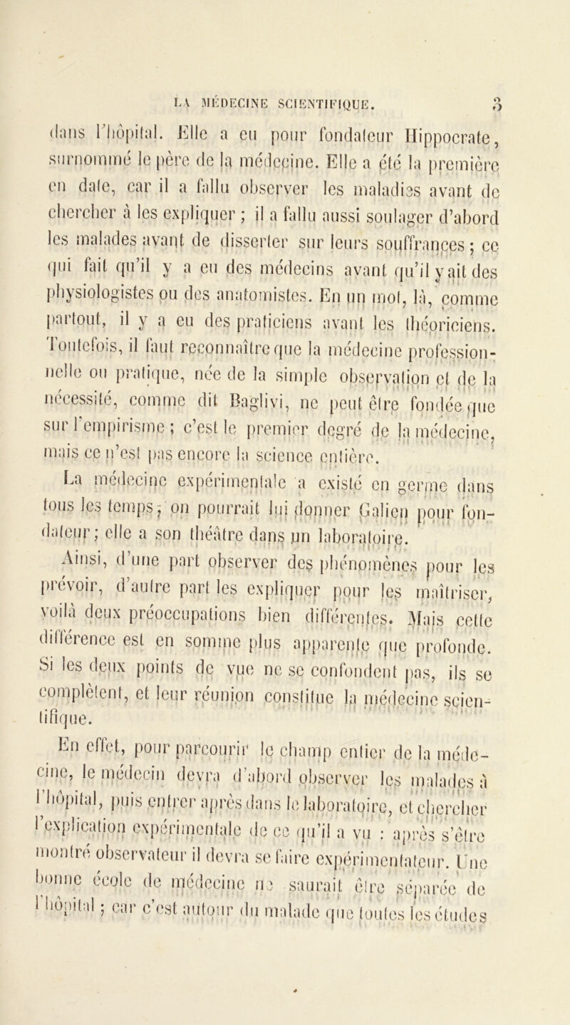 O O LA MÉDECINE SCIENTIFIQUE. dans l'hôpital. K Ile a eu pour fondaleur Hippocrate, surnommé le père de la médecine. Elle a été la première en dale, car il a fallu observer les maladies avant de chercher à les expliquer ; il a fallu aussi soulager d’abord les malades avant de disserter sur leurs souffrances ; ce qui fait qu’il y a eu des médecins avant qu’il y ait des physiologistes ou des anatomistes. En un mol, là, comme partout, il y a eu des praticiens avant les théoriciens, loulcfois, il laut reconnaître que la médecine profession- nelle ou pratique, née de la simple observation cl de la nécessité, comme dit Bagliyi, ne peut être fondée que sur l'empirisme ; c’est le premier degré de la médecine mais ce n’es! pn$ encore ia science entière. La médecine expérimentale a existé en germe dans tous les temps ? on pourrait lui donner L ali en pour fon- dateur; elle a son théâtre dans jan laboratoire. ■ ' • ■ H • . 1 Ainsi, d’une part observer des phénomènes pour les prévoir, d’aulre part les expliquer pour |eg maîtriser, voilà deux préoccupations bien différentes. Mais cette diltérence est en somme plus appareille que profonde. Si les deux points de vue ne se confondent pas, ils se complètent, et leur réunion constitue la médecine scieie Inique. En effet, pour parcourir le champ entier de la méde- cine, le médecin devra d’abord observer les malades à bhôpital, puis entrer après dans lelaboraloire, et ehcrelier l’explication expérimentale de ce qu’il a vu : après s être montre observateur il devra se faire expérimentateur. Une bonne école de médecine ne saurait ôlre séparée de