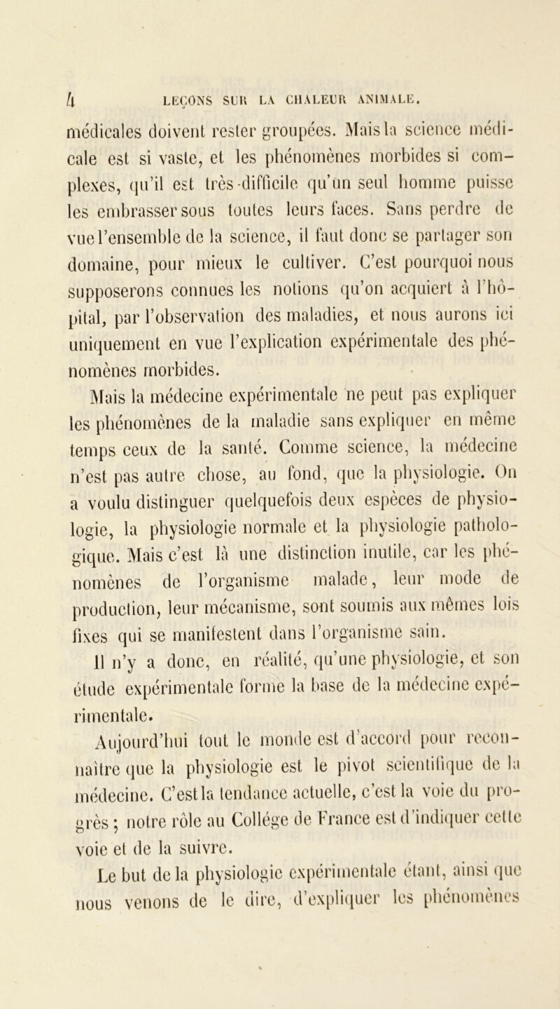 ■ o médicales doivent rester groupées. Mais la science médi- cale est si vaste, et les phénomènes morbides si com- plexes, qu’il est très difficile qu’un seul homme puisse les embrasser sous toutes leurs faces. Sans perdre de vue l’ensemble de la science, il faut donc se partager son domaine, pour mieux le cultiver. C’est pourquoi nous supposerons connues les notions qu’on acquiert à l’hô- pital, par l’observation des maladies, et nous aurons ici uniquement en vue l’explication expérimentale des phé- nomènes morbides. Mais la médecine expérimentale ne peut pas expliquer les phénomènes de la maladie sans expliquer en même temps ceux de la santé. Comme science, la médecine n’est pas autre chose, au fond, que la physiologie. On a voulu distinguer quelquefois deux espèces de physio- logie, la physiologie normale et la physiologie patholo- gique. Mais c’est, là une distinction inutile, car les phé- nomènes de l’organisme malade, leur mode de production, leur mécanisme, sont soumis aux mêmes lois fixes qui se manifestent dans l’organisme sain. 11 n’y a donc, en réalité, qu’une physiologie, et son étude expérimentale forme la base de la médecine expé- rimentale. Aujourd’hui tout le monde est d’accord pour recon- naître que la physiologie est le pivot scientifique de la médecine. C’est la tendance actuelle, c’est la voie du pro- grès ; notre rôle au Collège de France est d’indiquer celle voie et de la suivre. Le but delà physiologie expérimentale étant, ainsi que nous venons de le dire, d’expliquer les phénomènes