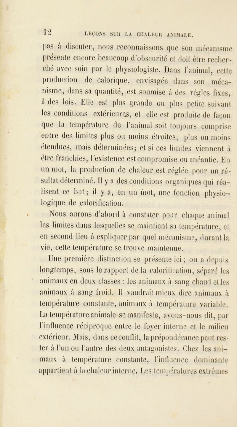 pus a discuter, nous reconnaissons que son mécanisme présente encore beaucoup d’obscurité et doit être recher- ché avec soin par le physiologiste. Dans l’animal, cette production de calorique, envisagée dans son méca- nisme, dans sa quantité, est soumise à des règles fixes, à des lois. Elle est plus grande ou plus petite suivant les conditions extérieures, et elle est produite de façon que la température de l’animal soit toujours comprise entre des limites plus ou moins étroites, plus ou moins étendues, mais déterminées; et si ces limites viennent à être franchies, l’existence est compromise ou anéantie. En un mot, la production de chaleur est réglée pour un ré- sultat déterminé. Il y a des conditions organiques qui réa- lisent ce but; il y a, en un mot, une fonction physio- logique de calorification. Nous aurons d’abord à constater pour chaque animal les limites dans lesquelles se maintient sa température, et en second lieu à expliquer par quel mécanisme, durant la vie, cette température se trouve maintenue. Une première distinction se présente ici ; on a depuis longtemps, sous le rapport de la calorification, séparé les animaux en deux classes : les animaux à sang chaud elles animaux à sang froid. Il vaudrait mieux dire animaux à température constante, animaux à température variable. La température animale se manifeste, avons-nous dit, par l’influence réciproque entre le foyer interne et le milieu extérieur. Mais, dans ceconflil, la prépondérance peut res- ter à l’un ou l’autre des deux antagonistes. Chez les ani- maux à température constante, rintluence dominante appartient à la chaleur interne. Les températures extrêmes