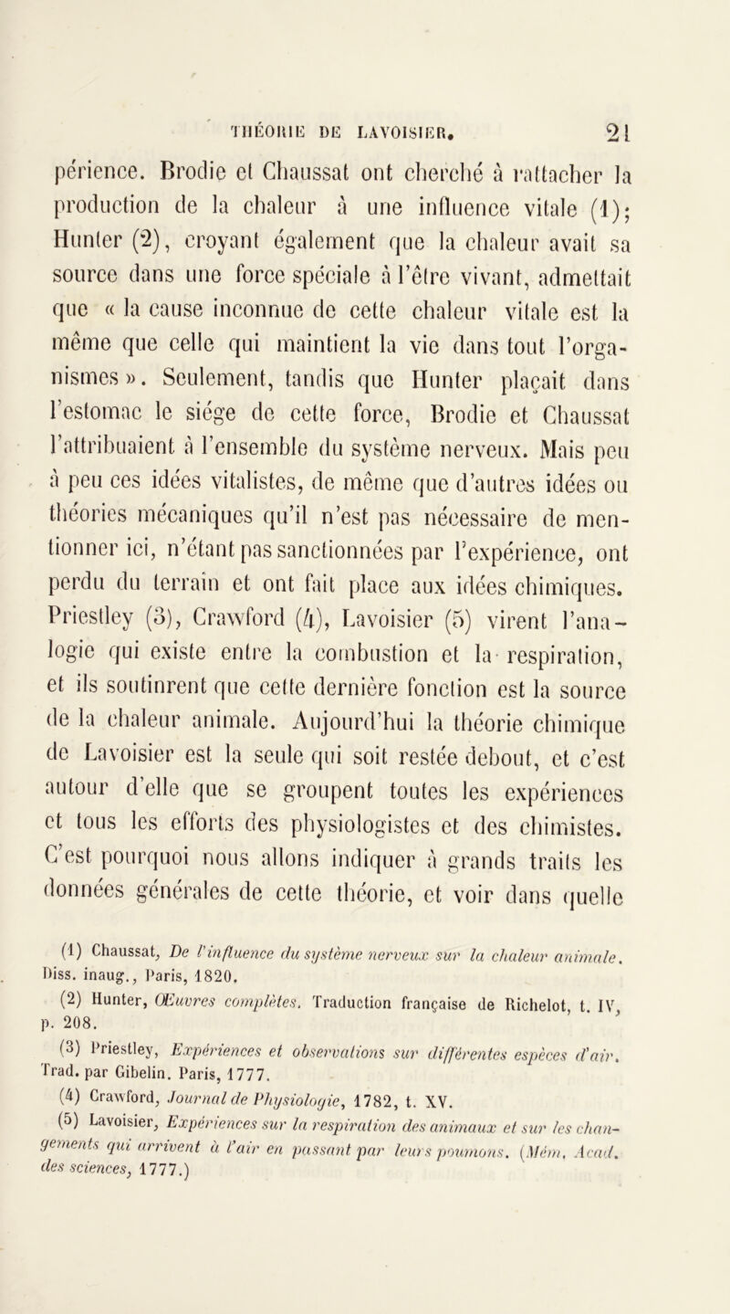 périence. Broche et Chaussât ont cherché à rattacher la production de la chaleur à une influence vitale (1); Hunier (2), croyant également que la chaleur avait sa source dans une force spéciale à l’être vivant, admettait que « la cause inconnue de cette chaleur vitale est la même que celle qui maintient la vie dans tout l’orga- nismes ». Seulement, tandis que Ilunter plaçait dans l’estomac le siège de cette force, Broclie et Chaussât l’attribuaient à l’ensemble du système nerveux. Mais peu à peu ces idées vitalistes, de même que d’autres idées ou théories mécaniques qu’il n’est pas nécessaire de men- tionner ici, n’étant pas sanctionnées par Texpérience, ont perdu du terrain et ont fait place aux idées chimiques. Priestley (3), Crawford (4), Lavoisier (5) virent l’ana- logie qui existe entre la combustion et la - respiration, et ils soutinrent que cette dernière fonction est la source de la chaleur animale. Aujourd’hui la théorie chimique de Lavoisier est la seule qui soit restée debout, et c’est autour d elle que se groupent toutes les expériences et tous les efforts des physiologistes et des chimistes. C est pourquoi nous allons indiquer à grands traits les données générales de cette théorie, et voir dans quelle (1) Chaussât, De l'influence du système nerveux sur la chaleur animale. Diss. inaug., Paris, 1820. (2) Hunter, Œuvres complètes. Traduction française de Richelot, t. IV p. 208. (3) Priestley, Expériences et observations sur différentes espèces d'air. Trad. par Gibelin. Paris, 1777. (4) Crawford, Journal de Physiologie, 1782, t. XV. (5) Lavoisier, Expériences sur la respiration des animaux et sur les chan- gements qui arrivent à Pair en passant par leurs poumons. (Mém. Acad, des sciences, 1777.)