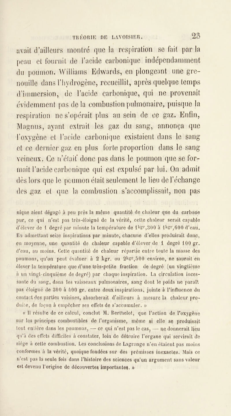 avait d’ailleurs montré que la respiration se fait par la peau et fournit de l’acide carbonique indépendamment du poumon. Williams Edwards, en plongeant une gre- nouille dans l’hydrogène, recueillit, après quelque temps d'immersion, de l’acide carbonique, qui ne provenait évidemment pas de la combustion pulmonaire, puisque la respiration ne s’opérait plus au sein de ce gaz. Enfin, Magnus, ayant extrait les gaz du sang, annonça que l’oxygène et l’acide carbonique existaient dans le sang et ce dernier gaz en plus forte proportion dans le sang veineux. Ce n’était donc pas dans le poumon que se for- mait l’acide carbonique qui est expulsé par lui. On admit dès lors que le poumon était seulement le lieu de l’échange des gaz et que la combustion s’accomplissait, non pas nique aient dégagé à peu près la même quantité de chaleur que du carbone pur, ce qui n’est pas très-éloignô de la vérité, cette chaleur serait capable d’élever de 1 degré par minute la température de l1(gr,300 à 1 kg1’,600 d’eau. En admettant seize inspirations par minute, chacune d’elles produirait doue, en moyenne, une quantité de chaleur capable d’élever de 1 degré 100 gr. d’eau, au moins. Cette quantité de chaleur répartie entre toute la masse des poumons, qu’on peut évaluer à 2 kgr. ou 2l<g'1’,500 environ, ne saurait en élever la température que d’une très-petite fraction de degré (un vingtième à un vingt-cinquième de degré) par chaque inspiration. La circulation inces- sante du sang, dans les vaisseaux pulmonaires, sang dont le poids ne paraît pas éloigné de 300 à é00 gr. entre deux inspirations, jointe à l’influence du contact des parties voisines, absorberait d’ailleurs à mesure la chaleur pro- duite, de façon à empêcher ses effets de s’accumuler. » « 11 résulte de ce calcul, conclut M. Berthelot, que l’action de l’oxygène sur les principes combustibles de l’organisme, même si elle se produisait tout entière dans les poumons, — ce qui n’est pas le cas, — ne donnerait lieu qu’à des effets diflîciles cà constater, loin de détruire l’organe qui servirait de siège à cette combustion. Les conclusions de Lagrange n’en étaient pas moins conformes à la vérité, quoique fondées sur des prémisses inexaotes. Mais ce n’est pas la seule fois dans l’histoire des sciences qu’un argument sans valeur est devenu l’origine de découvertes importantes!. »