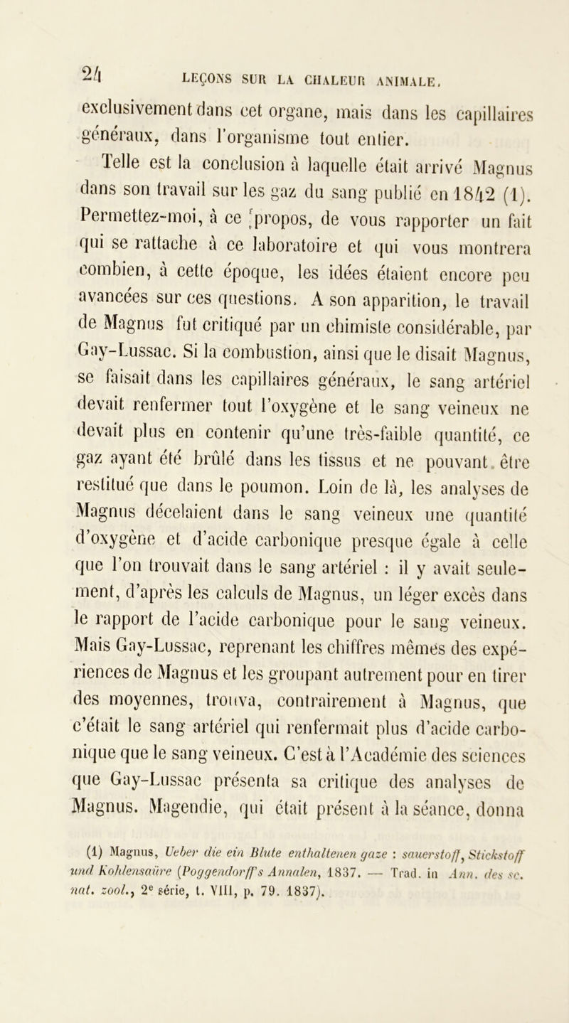 exclusivement dans cet organe, mais dans les capillaires généraux, dans l’organisme tout entier. Telle est la conclusion à laquelle était arrivé Magnus dans son travail sur les gaz du sang publié en 1842 (1). Permettez-moi, à ce propos, de vous rapporter un fait qui se rattache a ce laboratoire et qui vous montrera combien, à cette époque, les idées étaient encore peu avancées sur ces questions, A son apparition, le travail de Magnus fut critiqué par un chimiste considérable, par Gay-Lussac. Si la combustion, ainsi que le disait Magnus, se faisait dans les capillaires généraux, le sang artériel devait renfermer tout l’oxygène et le sang veineux ne devait plus en contenir qu’une très-faible quantité, ce gaz ayant été brûlé dans les tissus et ne pouvant être restitué que dans le poumon. Loin de là, les analyses de Magnus décelaient dans le sang veineux une quantité d’oxygène et d’acide carbonique presque égale à celle que l’on trouvait dans le sang artériel : il y avait seule- ment, d’après les calculs de Magnus, un léger excès dans le rapport de l’acide carbonique pour le sang veineux. Mais Gay-Lussac, reprenant les chiffres mêmes des expé- riences de Magnus et les groupant autrement pour en tirer des moyennes, trouva, contrairement à Magnus, que c’était le sang artériel qui renfermait plus d’acide carbo- nique que le sang veineux. C’est à l’Académie des sciences que Gay-Lussac présenta sa critique des analyses de Magnus. Magendie, qui était présent à la séance, donna (1) Magnus, Ueber die ein Blute enthaltenen gaze : sauerstoff, Stickstoff und Koh/ensaüre {PoggendorfJ's Annalen, 1837. •— Trad. in Ann. des se. nat. zool., 2e série, t. YIU, p. 79. 1837).