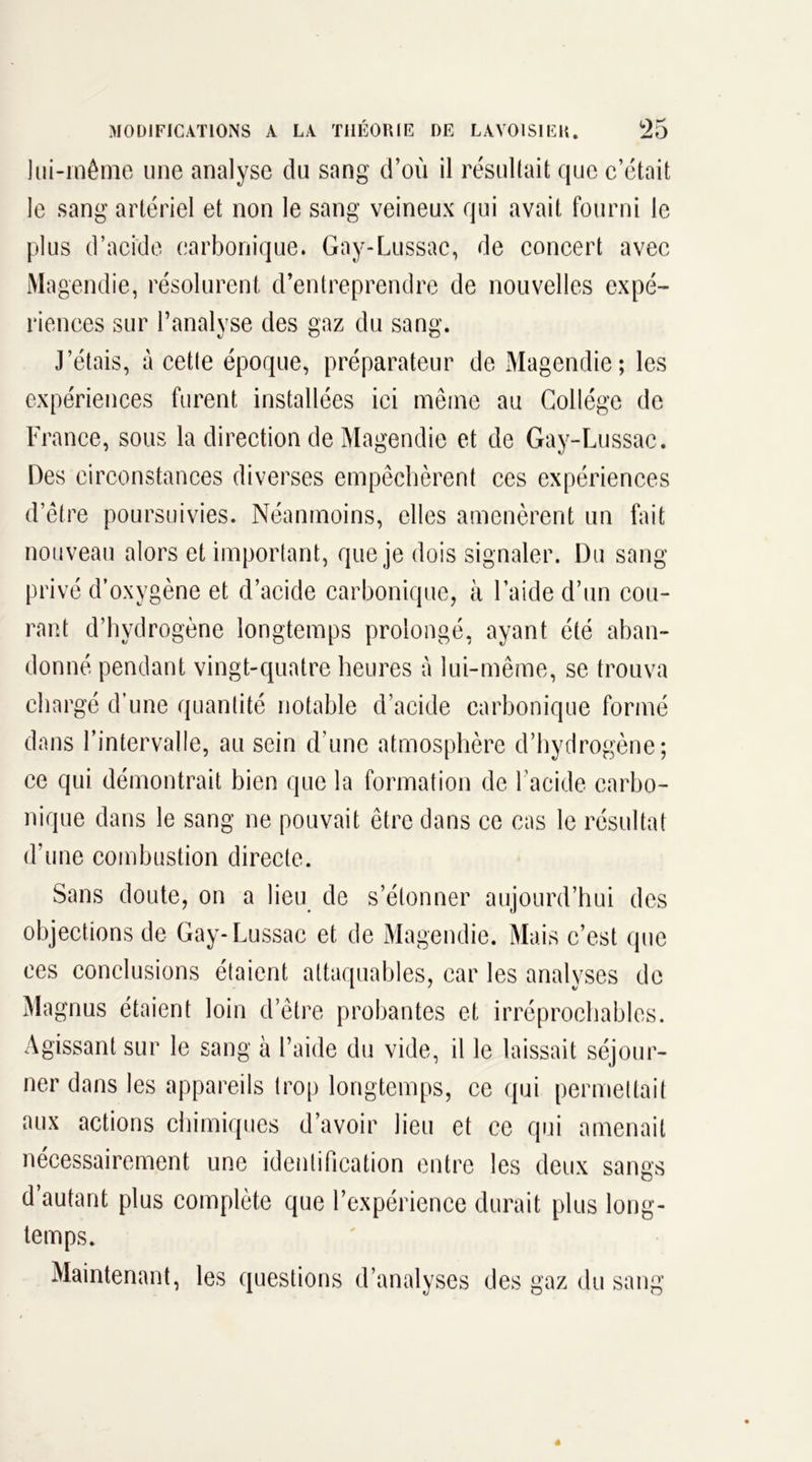 lui-même une analyse du sang d’où il résultait que c’était le sang artériel et non le sang veineux qui avait fourni le plus d’acide carbonique. Gay-Lussac, de concert avec Magendie, résolurent d’entreprendre de nouvelles expé- riences sur l’analyse des gaz du sang. J’étais, à cette époque, préparateur de Magendie; les expériences furent installées ici même au Collège de France, sous la direction de Magendie et de Gay-Lussac. Des circonstances diverses empêchèrent ces expériences d’être poursuivies. Néanmoins, elles amenèrent un fait nouveau alors et important, que je dois signaler. Du sang privé d’oxygène et d’acide carbonique, à l’aide d’un cou- rant d’hydrogène longtemps prolongé, ayant été aban- donné pendant vingt-quatre heures à lui-même, se trouva chargé d’une quantité notable d’acide carbonique formé dans l’intervalle, au sein d’une atmosphère d’hydrogène; ce qui démontrait bien que la formation de l’acide carbo- nique dans le sang ne pouvait être dans ce cas le résultat d’une combustion directe. Sans doute, on a lieu de s’étonner aujourd’hui des objections de Gay-Lussac et de Magendie. Mais c’est que ces conclusions étaient attaquables, car les analyses de Magnus étaient loin d’être probantes et irréprochables. Agissant sur le sang à l’aide du vide, il le laissait séjour- ner dans les appareils trop longtemps, ce qui permettait aux actions chimiques d’avoir lieu et ce qui amenait nécessairement une identification entre les deux sangs d autant plus complète que l’expérience durait plus long- temps. Maintenant, les questions d’analyses des gaz du sang