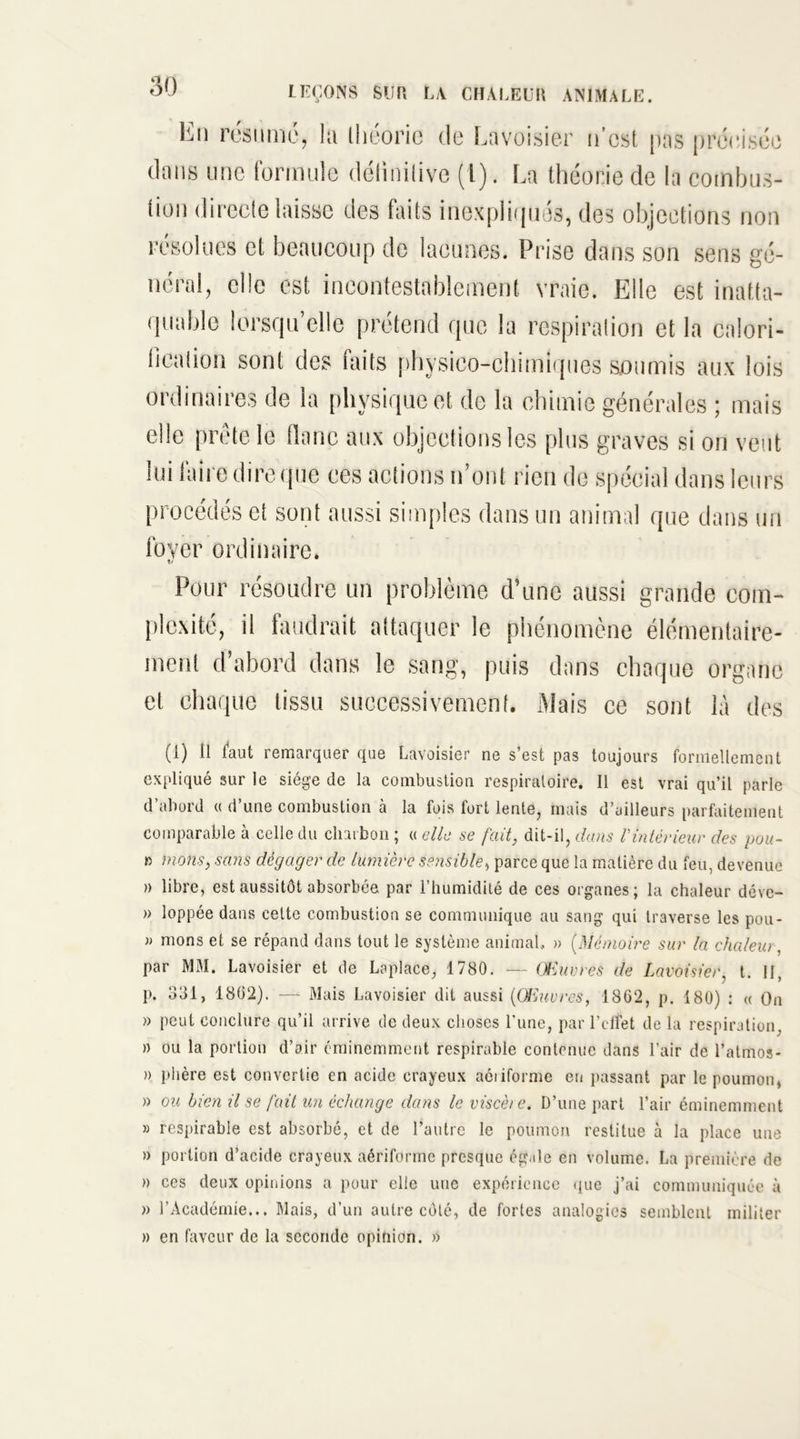 En résume, la théorie de Lavoisier n’csl pas précisée dans une formule détiniiive (l). La théorie de la combus- tion directe laisse des faits inexpliqués, des objections non résolues et beaucoup de lacunes. Prise dans son sens gé- néral, elle est incontestablement vraie. Elle est inatta- quable lorsqu’elle prétend que la respiration et la calori- fication sont des faits physico-chimiques soumis aux lois ordinaires de la Pl îysiqueet de la chimie générales ; mais elle prête le flanc aux objections les plus graves si on veut lui faire dire que ces actions n’ont rien de spécial dans leurs procédés et sont aussi simples dans un animal que dans un foyer ordinaire. Pour résoudre un problème d’une aussi grande com- plexité, il faudrait attaquer le phénomène élémentaire- ment d’abord dans le sang, puis dans chaque organe et chaque tissu successivement. Mais ce sont là des (i) il laut remarquer que Lavoisier ne s’est pas toujours formellement expliqué sur le siège de la combustion respiratoire. Il est vrai qu’il parle d’abord « d’une combustion à la fois fort lente, mais d’ailleurs parfaitement comparable à celle du charbon ; « elle se fait, dit-il, dans Vintérieur des pou- » nions, sans dégager de lumière sensible, parce que la matière du feu, devenue » libre, est aussitôt absorbée par l’humidité de ces organes; la chaleur déve- » loppée dans cette combustion se communique au sang qui traverse les pou- » nions et se répand dans tout le système animal» » (Mémoire sur la chaleur, par MM. Lavoisier et de Laplace, 1780. — Œuvres de Lavoisier, t. II, p. 331, 1802). — Mais Lavoisier dit aussi (Œuvres, 1862, p. 180) : « On » peut conclure qu’il arrive de deux choses l'une, par l’effet de la respiration. )) ou la portion d’air éminemment respirable contenue dans l’air de l’atmos- » phère est convertie en acide crayeux aôiiforme en passant par le poumon, » ou bien il se fait un échange dans le viscère. D’une part l’air éminemment » respirable est absorbé, et de l’autre le poumon restitue à la place une » portion d’acide crayeux aériforme presque égale en volume. La première de » ces deux opinions a pour elle une expérience que j’ai communiquée à » l’Académie... Mais, d’un autre côté, de fortes analogies semblent militer » en faveur de la seconde opinion. »