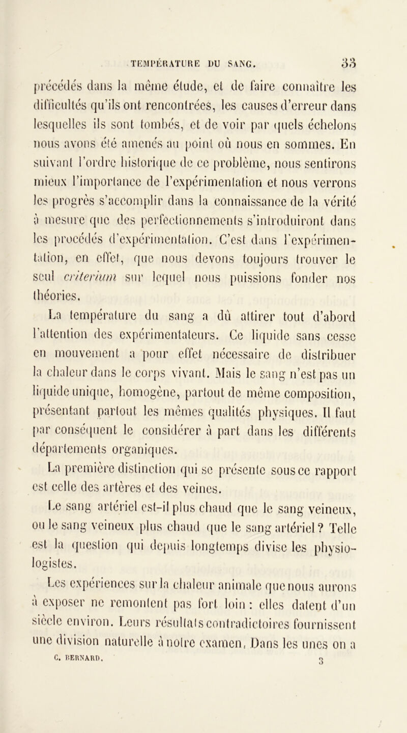 précédés dans la même élude, el de faire connaître les difficultés qu’ils ont rencontrées, les causes d’erreur dans lesquelles ils sont tombés, et de voir par quels échelons nous avons été amenés au point où nous en sommes. En suivant l’ordre historique de ce problème, nous sentirons mieux l’importance de l’expérimentation et nous verrons les progrès s’accomplir dans la connaissance de la vérité à mesure que des perfectionnements s’introduiront dans les procédés d’expérimentation. C’est dans l'expérimen- tation, en effet, que nous devons toujours trouver le seul critérium sur lequel nous puissions fonder nos théories. La température du sang a du attirer tout d’abord l’attention des expérimentateurs. Ce liquide sans cesse en mouvement a pour effet nécessaire de distribuer la chaleur dans le corps vivant. Mais le sang n’est pas un liquide unique, homogène, partout de même composition, présentant partout les mêmes qualités physiques. Il faut par conséquent le considérer à part dans les différents départements organiques. La première distinction qui se présente sous ce rapport est celle des artères et des veines. Le sang artériel est-il plus chaud que le sang veineux, ou le sang veineux plus chaud que le sang artériel? Telle est la question qui depuis longtemps divise les physio- logistes. Les expériences sur la chaleur animale que nous aurons à exposer ne remontent pas fort loin : elles datent d’un siècle environ. Leurs résultats contradictoires fournissent une division naturelle a notre examen. Dans les unes on a C. BERNARD. o