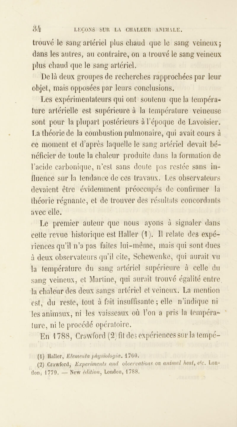 trouvé le sang artériel plus chaud que le sang veineux; dans les autres, au contraire, on a Irouvé le sang veineux plus chaud que le sang artériel. Delà deux groupes de recherches rapprochées par leur objet, mais opposées par leurs conclusions. Les expérimentateurs qui ont soutenu que la tempéra- ture artérielle est supérieure à la température veineuse sont pour la plupart postérieurs à l’époque de Lavoisier. La théorie de la combustion pulmonaire, qui avait cours à ce moment et d’après laquelle le sang artériel devait bé- néficier de toute la chaleur produite dans la formation de bacide carbonique, n'est sans doute pas restée sans in- lluence sur la tendance de ces travaux. Les observateurs devaient être évidemment préoccupés de confirmer la théorie régnante, et de trouver des résultats concordants avec elle. Le premier auteur que nous ayons à signaler dans cette revue historique est Haller (1 ). Il relate des expé- riences qu’il n’a pas faites lui-même, suais qui sont dues à deux observateurs qu’il cite, Schewenke, qui aurait vu la température du sang artériel supérieure à celle du sang veineux, et Martine, qui aurait trouvé égalité entre, la chaleur des deux sangs artériel et veineux. La mention est, du reste, tout à fait insuffisante ; elle n’indique ni les animaux, ni les vaisseaux où l’on a pris la tempéra- ture, ni le procédé opératoire. En 1788, CraWford (2) fit des expériences sur la tempe- (1) Haller, Elementa physiologue. 1760. (2) Crawford, Experiments and observations on animal heat, efc. Lon- don, 1779. — New édition, London, 1788.