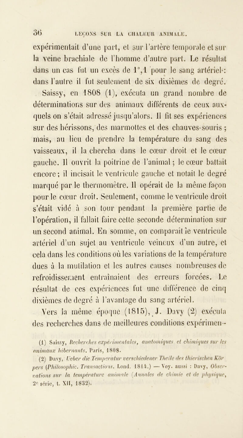 3(5 expérimentait d’une part, et sur l’artère temporale et sur la veine brachiale de l’homme d’autre part. Le résultat dans un cas fut un excès de 1°,1 pour le sang artériel-: dans l’autre il fut seulement de six dixièmes de degré. Saissy, en 1808 (1), exécuta un grand nombre de déterminations sur des animaux différents de ceux aux- quels on s’était adressé jusqu’alors. Il fit ses expériences sur des hérissons, des marmottes et des chauves-souris ; mais, au lieu de prendre la température du sang des vaisseaux, il la chercha dans le cœur droit et le cœur gauche. 11 ouvrit la poitrine de l’animal ; le cœur battait encore; il incisait le ventricule gauche et notait le degré marqué par le thermomètre. 11 opérait de la même façon pour le cœur droit. Seulement, comme le ventricule droit s’était vidé à son tour pendant la première partie de l’opération, il fallait faire cette seconde détermination sur un second animal. En somme, on comparait le ventricule artériel d’un sujet au ventricule veineux d’un autre, et cela dans les conditions où les variations de la température dues à la mutilation et les autres causes nombreuses de refroidissement entraînaient des erreurs forcées. Le résultat de ces expériences fut une différence de cinq dixièmes de degré à l’avantage du sang artériel. Vers la même époque (1815), J. Davy (2) exécuta des recherches dans de meilleures conditions expérimen- (1) Saissy, Recherches experimentales, anatomiques et chimiques sur les animaux hibernants. Paris, 1808. (2) Davy, Ueber die Temperatur verscliiedener Theile des thierisclien Kôr pers (Philosophie. Transactions. Lond. 1814.) —Voy. aussi : Davy, Obscm rations sur la température animale (.Annales de chimie et de physique, 2e série, t. XII, 1832).