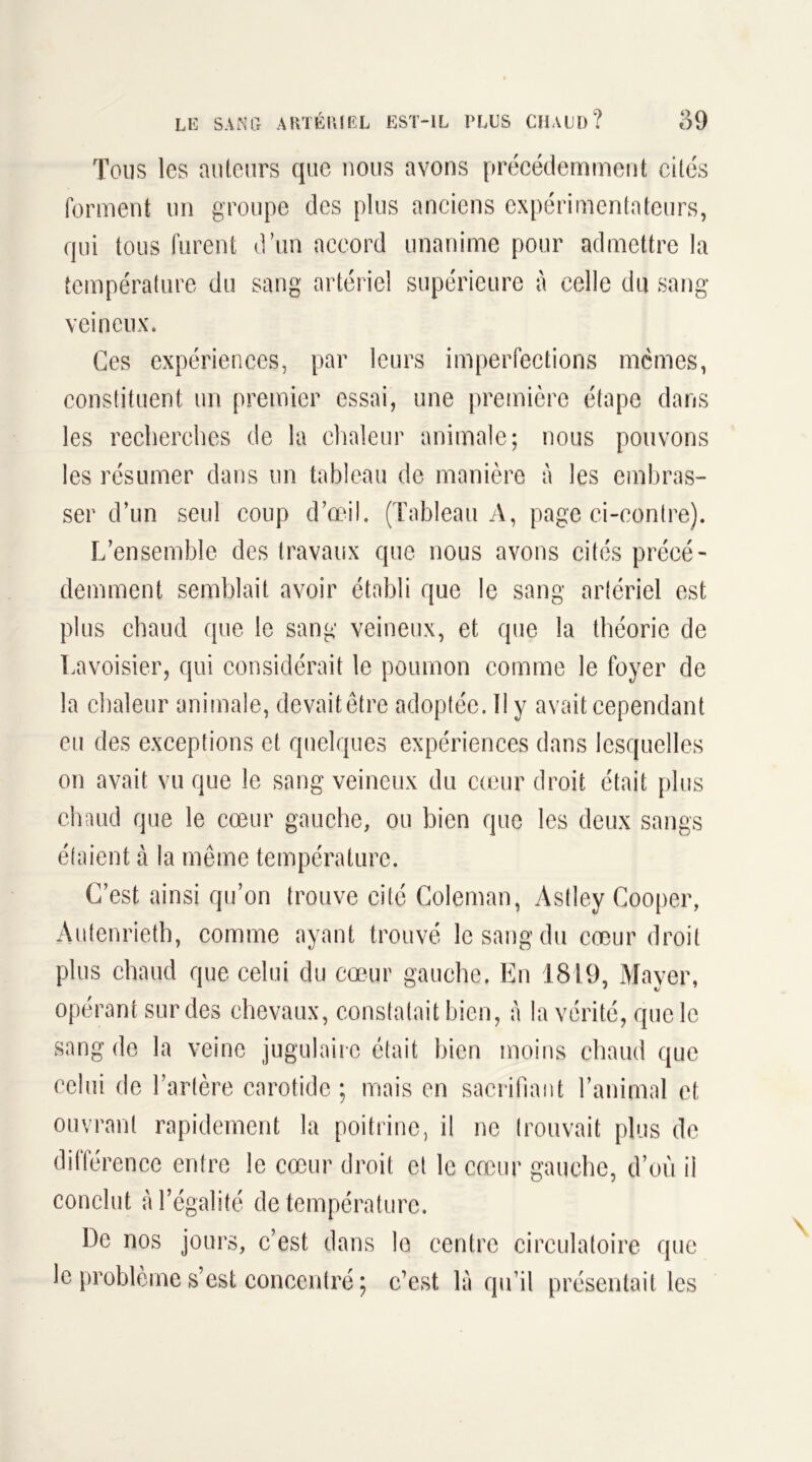 Tous les auteurs que nous avons précédemment cités forment un groupe des plus anciens expérimentateurs, qui tous furent d’un accord unanime pour admettre la température du sang artériel supérieure à celle du sang- veineux. Ces expériences, par leurs imperfections memes, constituent un premier essai, une première étape dans les recherches de la chaleur animale; nous pouvons les résumer dans un tableau de manière à les embras- ser d’un seul coup d’œil. (Tableau A, page ci-contre). L’ensemble des travaux que nous avons cités précé- demment semblait avoir établi que le sang artériel est plus chaud que le sang veineux, et que la théorie de Lavoisier, qui considérait le poumon comme le foyer de la chaleur animale, devait être adoptée. Il y avait cependant eu des exceptions et quelques expériences dans lesquelles on avait vu que le sang veineux du cœur droit était plus chaud que le cœur gauche, ou bien que les deux sangs étaient à la même température. C’est ainsi qu’on trouve cité Coleman, Astley Cooper, Autenrieth, comme ayant trouvé le sang du cœur droit plus chaud que celui du cœur gauche. En 1819, Mayer, opérant sur des chevaux, constatait bien, à la vérité, que le sang de la veine jugulaire était bien moins chaud que celui de l’artère carotide ; mais en sacrifiant l’animal et ouvrant rapidement la poitrine, il ne trouvait plus de différence entre le cœur droit et le cœur gauche, d’où il conclut à l’égalité de température. De nos jours, c’est dans le centre circulatoire que le problème s’est concentré ; c’est là qu’il présentait les