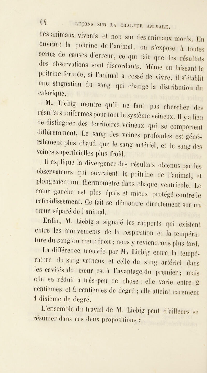 (les animaux vivanfs et non sur des animaux morts. En ouvrant la poitrine de l’animal, on s’expose à toutes sortes de causes d’erreur, ce qui fait que les résultats des observations sont discordants. Même en laissant la poitrine fermée, si l’animal a cessé de vivre, il s’établit une stagnation du sang qui change la distribution du calorique. M. Liebig montre qu’il ne faut pas chercher des résultats unilormes pour tout le système veineux. Il y a lieu de distinguer des territoires veineux qui se comportent différemment. Le sang des veines profondes est géné- ralement plus chaud que le sang artériel, et le sang des veines superficielles plus froid. Il explique la divergence des résultats obtenus par les observateurs qui ouvraient la poitrine de l’animal, et plongeaient un thermomètre dans chaque ventricule.’ Le emur gauche est plus épais et mieux protégé contre le refroidissement. Ce fait se démontre directement sur un cœur séparé de l’animal. Enfin, M. Liebig a signalé les rapports qui existent entre les mouvements de la respiration et la tempéra- ture du sang du cœur droit; nous y reviendrons plus tard. La différence trouvée par M. Liebig entre la tempé- rature du sang veineux et celle du sang artériel dans les cavités du cœur est à l’avantage du premier; mais elle se réduit à très-peu de chose : elle varie entre 2 centièmes et 4 centièmes de degré ; elle atteint rarement 1 dixième de degré. L’ensemble du travail de M. Liebig peut d’ailleurs se résumer dans ces deux propos?lions :