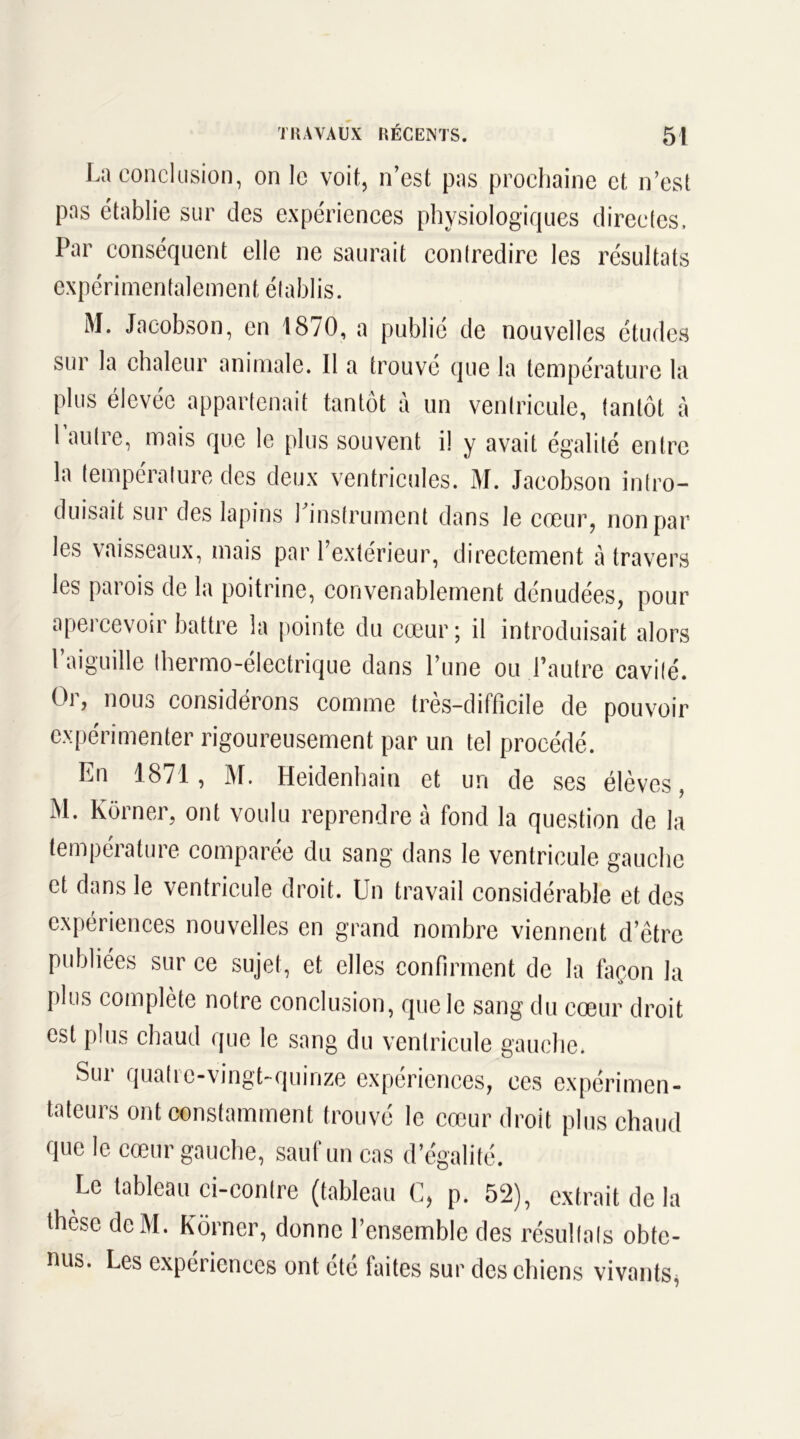 P La as et conclusion, on le voit, n’est pas prochaine et n’est ablie sur des expériences physiologiques directes. Par conséquent elle ne saurait contredire les résultats expérimentalement établis. M. Jacobson, en 1870, a publié de nouvelles études sur la chaleur animale. Il a trouvé que la température la plus élevée appartenait tantôt à un ventricule, tantôt à 1 autre, mais que le plus souvent il y avait égalité entre la température des deux ventricules. M. Jacobson intro- duisait sur des lapins l'instrument dans le cœur, non par les vaisseaux, mais par l’extérieur, directement à travers les parois de la poitrine, convenablement dénudées, pour apercevoir battre la pointe du cœur; il introduisait alors l’aiguille thermo-électrique dans l’une ou l’autre cavité. Or, nous considérons comme très-difficile de pouvoir expérimenter rigoureusement par un tel procédé. En 1871, M. Heidenhain et un de ses élèves, M. lvorner, ont voulu reprendre à fond la question de la température comparée du sang dans le ventricule gauche et dans le ventricule droit. Un travail considérable et des expériences nouvelles en grand nombre viennent d’être publiées sur ce sujet, et elles confirment de la façon la plus complète notre conclusion, que le sang du cœur droit est plus chaud que le sang du ventricule gauche. Sur quatre-vingt-quinze expériences, ces expérimen- tateurs ont constamment trouvé le cœur droit plus chaud que le cœur gauche, sauf un cas d’égalité. Le tableau ci-contre (tableau C, p. 52), extrait de la thèse deM. Kôrner, donne l’ensemble des résultats obte- nus. Les expériences ont été faites sur des chiens vivants,