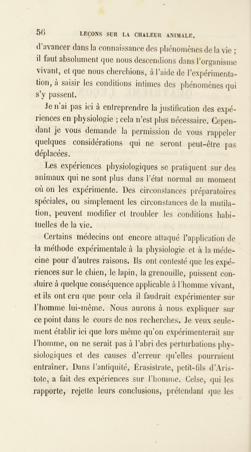 50 d’avancer dans la connaissance des phénomènes de la vie ; il faut absolument que nous descendions dans l’organisme vivant, et que nous cherchions, à l’aide de l’expérimenta- tion, à saisir les conditions intimes des phénomènes qui s’y passent. Je n’ai pas ici à entreprendre la justification des expé- riences en physiologie ; cela n’est plus nécessaire. Cepen- dant je vous demande la permission de vous rappeler quelques considérations qui ne seront peut-être pas déplacées. Les expériences physiologiques se pratiquent sur des animaux qui ne sont plus dans l’état normal au moment où on les expérimente. Des circonstances préparatoires spéciales, ou simplement les circonstances de la mutila- tion, peuvent modifier et troubler les conditions habi- tuelles de la vie. Certains médecins ont encore attaqué l’application de la méthode expérimentale à la physiologie et à la méde- cine pour d’autres raisons. Ils ont contesté que les expé- riences sur le chien, le lapin, la grenouille, puissent con- duire à quelque conséquence applicable à l’homme vivant, et ils ont cru que pour cela il faudrait expérimenter sur l’homme lui-même. Nous aurons à nous expliquer sur ce point dans le cours de nos recherches. Je veux seule- ment établir ici que lors même qu’on expérimenterait sur l’homme, on ne serait pas à l’abri des perturbations phy- siologiques et des causes d’erreur qu’elles pourraient entraîner. Dans l’antiquité, Érasislrate, petit-fils d’Aris- tote, a fait des expériences sur l’homme. Celse, qui les rapporte, rejette leurs conclusions, prétendant que les