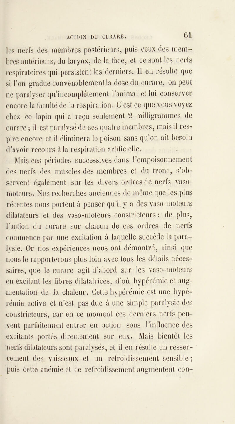 les nerfs des membres postérieurs, puis ceux des mem- bres antérieurs, du larynx, de la face, et ce sont les nerls respiratoires qui persistent les derniers. Il en résulte que si l’on gradue convenablement la dose du curare, on peut ne paralyser qu’ineomplétement l’animal et lui conserver encore la faculté de la respiration. C’est ce que vous voyez chez ce lapin qui a reçu seulement 2 milligrammes de curare ; il est paralysé de scs quatre membres, mais il res- pire encore et il éliminera le poison sans qu’on ait besoin d’avoir recours à la respiration artificielle. Mais ces périodes successives dans l’empoisonnement des nerfs des muscles des membres et du tronc, s’ob- servent également sur les divers ordres de nerfs vaso- moteurs. Nos recherches anciennes de même que les plus récentes nous portent à penser qu’il y a des vaso-moteurs dilatateurs et des vaso-moteurs constricteurs : de plus, l’action du curare sur chacun de ces ordres de nerfs commence par une excitation à laquelle succède la para- lysie. Or nos expériences nous ont démontré, ainsi que nous le rapporterons plus loin avec tous les détails néces- saires, que le curare agit d’abord sur les vaso-moteurs en excitant les fibres dilatatrices, d’où hypérémie et aug- mentation de la chaleur. Cette hypérémie est une hypé- rémie active et n’est pas duc à une simple paralysie des constricteurs, car en ce moment ces derniers nerfs peu- vent parfaitement entrer en action sous l’influence des excitants portés directement sur eux. Mais bientôt les nerfs dilatateurs sont paralysés, et il en résulte un resser- rement des vaisseaux et un refroidissement sensible; puis c.ette anémie et ce refroidissement augmentent con-