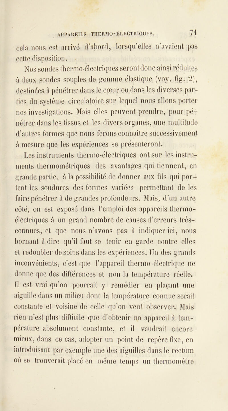 cela nous est arrivé d’abord, lorsqu’elles n’avaient pas cette disposition. » Nos sondes thermo-électriques seront donc ainsi réduites à deux sondes souples de gomme élastique (voy. fig. 2), destinées à pénétrer dans le cœur ou dans les diverses par- ties du système circulatoire sur lequel nous allons porter nos investigations. Mais elles peuvent prendre, pour pé- nétrer dans les tissus et les divers organes, une multitude d’autres formes que nous ferons connaître successivement à mesure que les expériences se présenteront. Les instruments thermo-électriques ont sur les instru- ments thermométriques des avantages qui tiennent, en grande partie, à la possibilité de donner aux fils qui por- tent les soudures des formes variées permettant de les faire pénétrer à de grandes profondeurs. Mais, d'un autre côté, on est exposé dans l’emploi des appareils thermo- électriques à un grand nombre de causes d’erreurs très- connues, et que nous n’avons pas à indiquer ici, nous bornant à dire qu’il faut se tenir en garde contre elles et redoubler desoins dans les expériences. Un des grands inconvénients, c’est que l’appareil thermo-électrique ne donne que des différences et non la température réelle* 11 est vrai qu’on pourrait y remédier en plaçant une aiguille dans un milieu dont la température connue serait constante et voisine de celle qu’on veut observer. Mais rien n’est plus difficile que d’obtenir un appareil à tem- pérature absolument constante, et il vaudrait encore mieux, dans ce cas, adopter un point de repère fixe, en introduisant par exemple une des aiguilles dans le rectum ou se trouverait placé en même temps un thermomètre