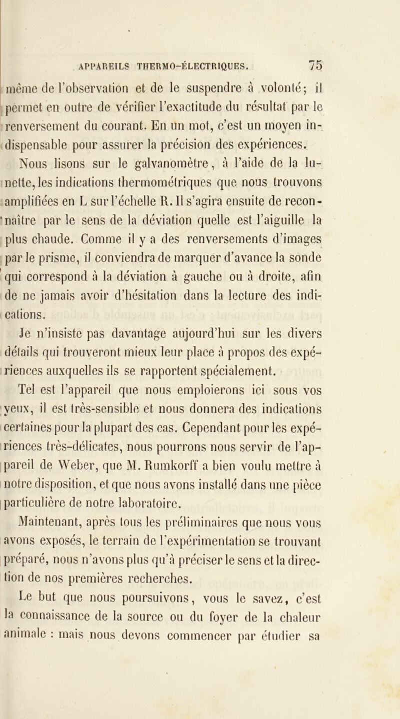 même de l’observation et de le suspendre à volonté; il permet en outre de vérifier l’exactitude du résultat par le renversement du courant. En un mot, c’est un moyen in- dispensable pour assurer la précision des expériences. Nous lisons sur le galvanomètre, à l’aide de la lu- nette, les indications thermométriques que nous trouvons amplifiées en L sur l’échelle R. Il s’agira ensuite de recon- naître par le sens de la déviation quelle est l’aiguille la plus chaude. Comme il y a des renversements d’images par le prisme, il conviendra de marquer d’avance la sonde qui correspond à la déviation à gauche ou à droite, afin de ne jamais avoir d’hésitation dans la lecture des indi- cations. Je n’insiste pas davantage aujourd’hui sur les divers détails qui trouveront mieux leur place à propos des expé- riences auxquelles ils se rapportent spécialement. Tel est l’appareil que nous emploierons ici sous vos veux, il est très-sensible et nous donnera des indications certaines pour la plupart des cas. Cependant pour les expé- riences très-délicates, nous pourrons nous servir de l’ap- pareil de Weber, que M. Rumkorff a bien voulu mettre à notre disposition, et que nous avons installé dans une pièce particulière de notre laboratoire. Maintenant, après tous les préliminaires que nous vous avons exposés, le terrain de l’expérimentation se trouvant préparé, nous n’avons plus qu’à préciser le sens et la direc- tion de nos premières recherches. Le but que nous poursuivons, vous le savez, c’est la connaissance de la source ou du foyer de la chaleur animale : mais nous devons commencer par étudier sa