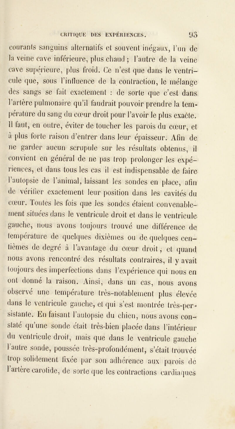 courants sanguins alternatifs et souvent inégaux, l’un de la veine cave inférieure, plus chaud ; l’autre de la veine cave supérieure, plus froid. Ce n’est que dans le ventri- cule que, sous l’influence de la contraction, le mélange des sangs se fait exactement : de sorte que c’est dans l’artère pulmonaire qu’il faudrait pouvoir prendre la tem- pérature du sang du cœur droit pour l’avoir le plus exacte. 11 faut, en outre, éviter de toucher les parois du cœur, et à plus forte raison d’entrer dans leur épaisseur. Afin de ne garder aucun scrupule sur les résultats obtenus, il convient en général de ne pas trop prolonger les expé- riences, et dans tous les cas il est indispensable de faire l’autopsie de l’animal, laissant les sondes en place, afin de vérifier exactement leur position dans les cavités du cœur. Toutes les fois que les sondes étaient convenable- ment situées dans le ventricule droit et dans le ventricule gauche, nous avons toujours trouvé une différence de température de quelques dixièmes ou de quelques cen- tièmes de degré à l’avantage du cœur droit, et quand nous avons rencontré des résultats contraires, il y avait toujours des imperfections dans l’expérience qui nous en ont donné la raison. Ainsi, dans un cas, nous avons observé une température très-nolablement plus élevée dans le ventricule gauche, et qui s’est montrée très-per- sistante. En faisant 1 autopsie du chien, nous avons con- staté qu’une sonde était très-bien placée dans l’intérieur du ventricule droit, mais que dans le ventricule gauche 1 autre sonde, poussée très-profondément, s’était trouvée trop solidement fixée par son adhérence aux parois de 1 artère carotide, de sorte que les contractions cardiaques