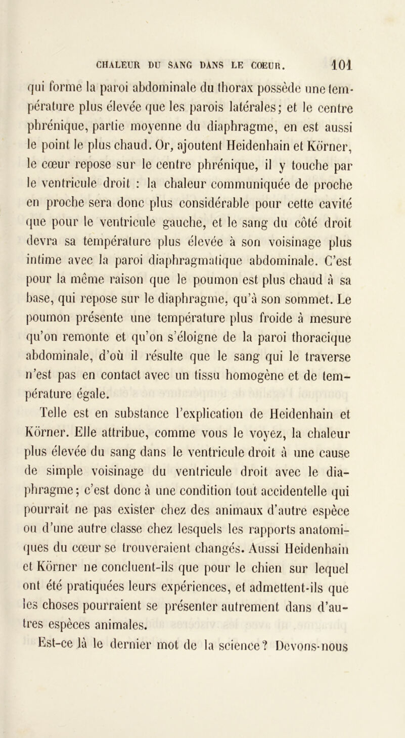 qui forme la paroi abdominale du thorax possède une tem- pérature plus élevée que les parois latérales; et le centre phrénique, partie moyenne du diaphragme, en est aussi le point le plus chaud. Or, ajoutent Heidenhain et Korner, le cœur repose sur le centre phrénique, il y touche par le ventricule droit : la chaleur communiquée de proche en proche sera donc plus considérable pour cette cavité que pour le ventricule gauche, et le sang du côté droit devra sa température plus élevée à son voisinage plus intime avec la paroi diaphragmatique abdominale. C’est pour la même raison que le poumon est plus chaud à sa hase, qui repose sur le diaphragme, qu’à son sommet. Le poumon présente une température plus froide à mesure qu’on remonte et qu’on s’éloigne de la paroi thoracique abdominale, d’où il résulte que le sang qui le traverse n’est pas en contact avec un tissu homogène et de tem- pérature égale. Telle est en substance l’explication de Heidenhain et Korner. Elle attribue, comme vous le voyez, la chaleur plus élevée du sang dans le ventricule droit à une cause de simple voisinage du ventricule droit avec le dia- phragme; c’est donc à une condition tout accidentelle qui pourrait ne pas exister chez des animaux d’autre espèce ou d’une autre classe chez lesquels les rapports anatomi- ques du cœur se trouveraient changés. Aussi Heidenhain et Korner ne concluent-ils que pour le chien sur lequel ont été pratiquées leurs expériences, et admettent-ils que les choses pourraient se présenter autrement dans d’au- tres espèces animales. Est-ce là le dernier mot de la science? Devons-nous