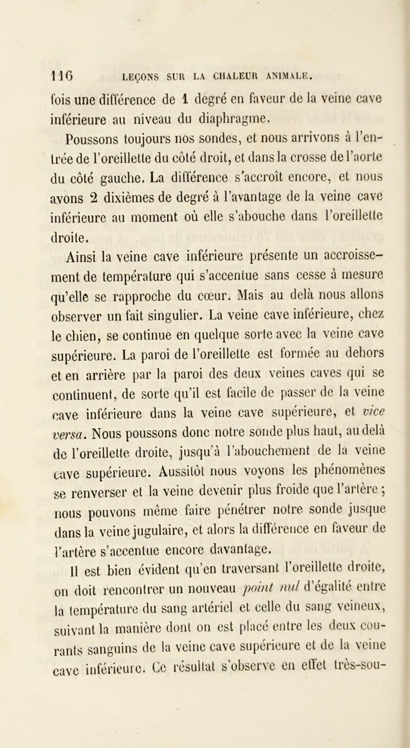 fois une différence de 1 degré en faveur de la veine cave inférieure au niveau du diaphragme. Poussons toujours nos sondes, et nous arrivons à l’en- trée de l’oreillette du côté droit, et dans la crosse de l’aorte du côté gauche. La différence s accroît encore, et nous avons 2 dixièmes de degré à l’avantage de la veine cave inférieure au moment où elle s’abouche dans l’oreillette droite. Ainsi la veine cave inférieure présente un accroisse- ment de température qui s’accentue sans cesse à mesure qu’elle se rapproche du cœur. Mais au delà nous allons observer un fait singulier. La veine cave inférieure, chez le chien, se continue en quelque sorte avec la veine cave supérieure. La paroi de l’oreillette est formée au dehors et en arrière par la paroi des deux veines caves qui se continuent, de sorte qu’il est facile de passer de la veine cave inférieure dans la veine cave supérieure, et vice versa. Nous poussons donc notre sonde plus haut, au delà de l’oreillette droite, jusqu’à l'abouchement de la veine cave supérieure. Aussitôt nous voyons les phénomènes se renverser et la veine devenir plus froide que l’artère ; nous pouvons même faire pénétrer notre sonde jusque dans la veine jugulaire, et alors la différence en faveur de l’artère s’accentue encore davantage. 11 est bien évident qu’en traversant l’oreillette droite, on doit rencontrer un nouveau point nul d’égalité entre la température du sang artériel et celle du sang veineux, suivant la manière dont on est placé entre les deux cou- rants sanguins de la veine cave supérieure et de la veine cave inférieure. Ce résultat s’observe en effet très-sou-