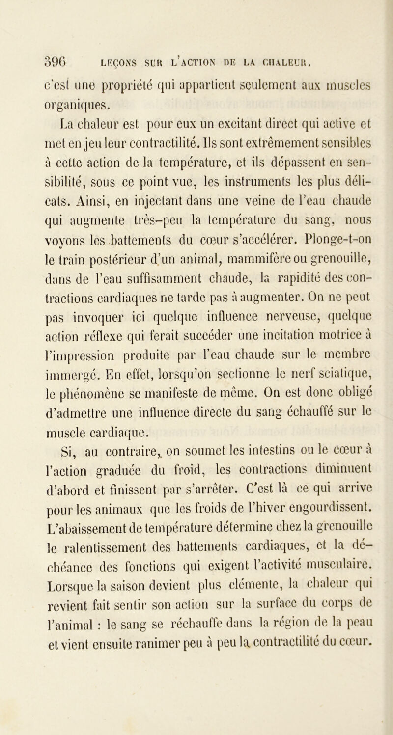 c'est une propriété qui appartient seulement aux muscles organiques. La chaleur est pour eux un exeitant direct qui active et met en jeu leur contractilité. Ils sont extrêmement sensibles à cette action de la température, et ils dépassent en sen- sibilité, sous ce point vue, les instruments les plus déli- cats. Ainsi, en injectant dans une veine de beau chaude qui augmente très-peu la température du sang, nous voyons les battements du cœur s’accélérer. Plonge-t-on le train postérieur d’un animal, mammifère ou grenouille, dans de l’eau suffisamment chaude, la rapidité des con- tractions cardiaques ne tarde pas à augmenter. On ne peut pas invoquer ici quelque influence nerveuse, quelque action réflexe qui ferait succéder une incitation motrice à l’impression produite par l’eau chaude sur le membre immergé. En effet, lorsqu’on seclionne le nerf sciatique, le phénomène se manifeste de même. On est donc obligé d’admettre une influence directe du sang échauffé sur le muscle cardiaque. Si, au contraire, on soumet les intestins ou le cœur à l’action graduée du froid, les contractions diminuent d’abord et finissent par s’arrêter. C'est là ce qui arrive pour les animaux que les froids de l’hiver engourdissent. L’abaissement de température détermine chez la grenouille le ralentissement des battements cardiaques, et la dé- chéance des fonctions qui exigent l’activité musculaire. Lorsque la saison devient plus clémente, la chaleur qui revient fait sentir son action sur la surface du corps de l’animal : le sang se réchauffe dans la région de la peau et vient ensuite ranimer peu à peu la contractilité du cœur.