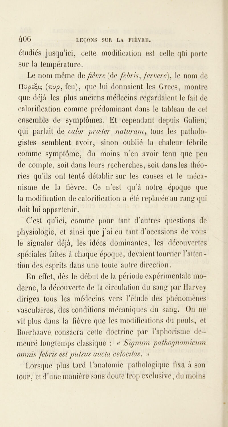 /|00 LEÇONS SLR LA FIÈVRE. o étudiés jusqu’ici, cette modification est celle qui porte sur la température. Le nom même de fièvre (de febris, ferrere), le nom de nvpz^iç (n vp, feu), que lui donnaient les Grecs, montre que déjà les plus anciens médecins regardaient le fait de calorification comme prédominant dans le tableau de cet ensemble de symptômes. Et cependant depuis Galien, qui parlait de calor prœter naiuram, tous les patholo- gistes semblent avoir, sinon oublié la chaleur fébrile comme symptôme, du moins n’en avoir tenu que peu de compte, soit dans leurs recherches, soit dans les théo- ries qu’ils ont tenté détablir sur les causes et le méca- nisme de la fièvre. Ce n’est qu’à notre époque que la modification de calorification a été replacée au rang qui doit lui appartenir. C’est qu’ici, comme pour tant d’autres questions de physiologie, et ainsi que j’ai eu tant d’occasions de vous le signaler déjà, les idées dominantes, les découvertes spéciales faites à chaque époque, devaient tourner l’atten- tion des esprits dans une toute autre direction. En effet, dès le début de la période expérimentale mo- derne, la découverte de la circulation du sang par Harvey dirigea tous les médecins vers l’étude des phénomènes vasculaires, des conditions mécaniques du sang. On ne vit plus dans la fièvre que les modifications du pouls, et Boerhaave. consacra cette doctrine par l’aphorisme de- meuré longtemps classique : « Signum pathognomicum omnis febris est pulsus aucta ve loti tas. » Lorsque plus tard l’anatomie pathologique fixa à son tour, et d’une manière sans doute trop exclusive, du moins