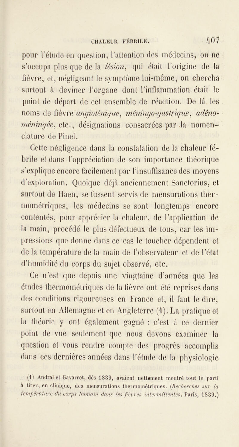 CHALEUR FÉBRILE. Zi07 pour l’étude en question, l’attention des médecins, on ne s’occupa plus que de la lésion, qui était l’origine de la fièvre, et, négligeant le symptôme lui-même, on chercha surtout à deviner l’organe dont l’inflammation était le point de départ de eet ensemble de réaction. De là les noms de fièvre angiotènique, mêningo-gastrique, adêno- méningêe, etc., désignations consacrées par la nomen- clature de Pinel. Cette négligence dans la constatation de la chaleur fé- brile et dans l’appréciation de son importance théorique s’explique encore facilement par l’insuffisance des moyens d’exploration. Quoique déjà anciennement Sanctorius, et surtout de Haen, se fussent servis de mensurations ther- mométriques, les médecins se sont longtemps encore contentés, pour apprécier la chaleur, de l’application de la main, procédé le plus défectueux de tous, car les im- pressions que donne dans ce cas le toucher dépendent et de la température de la main de l’observateur et de l’état d’humidité du corps du sujet observé, etc. Ce n’est que depuis une vingtaine d’années que les études thermométriques de la fièvre ont été reprises dans des conditions rigoureuses en France et, il faut le dire, surtout en Allemagne et en Angleterre (1). La pratique et la théorie y ont également gagné : c’est à ce dernier point de vue seulement que nous devons examiner la question et vous rendre compte des progrès accomplis dans ces dernières années dans l’étude de la physiologie (1) Andral et Gavarret, dès 1839, avaient nettement montré tout le parti à tirer, en clinique, des mensurations thermométriques. (Recherches sur In température du corps humain dans les fièvres intermittentes. Paris, 1839.)