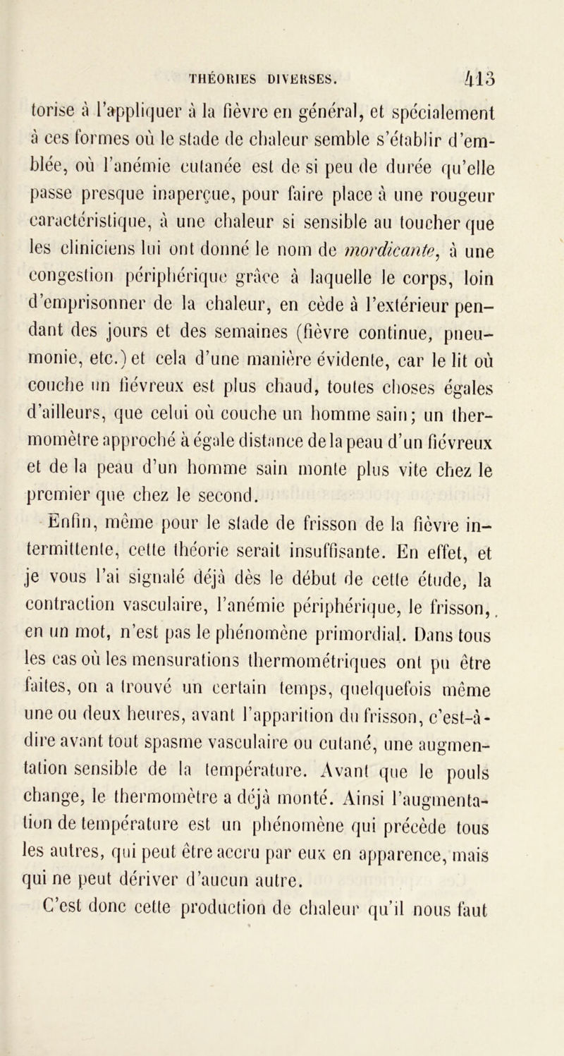 o O torise à l’appliquer à la fièvre en général, et spécialement à ces formes où le stade de chaleur semble s’établir d’em- blée, où l’anémie cutanée est de si peu de durée qu’elle passe presque inaperçue, pour faire place à une rougeur caractéristique, à une chaleur si sensible au toucher que les cliniciens lui ont donné le nom de mordicante, à une congestion périphérique grâce à laquelle le corps, loin d emprisonner de la chaleur, en cède à l’extérieur pen- dant des jours et des semaines (fièvre continue, pneu- monie, etc.) et cela d’une manière évidente, car le lit où couche un fiévreux est plus chaud, toutes choses égales d’ailleurs, que celui où couche un homme sain; un ther- momètre approché à égale distance de la peau d’un fiévreux et de la peau d’un homme sain monte plus vite chez le premier que chez le second. Enfin, même pour le stade de frisson de la fièvre in- termittente, cette théorie serait insuffisante. En effet, et je vous l’ai signalé déjà dès le début de cette étude, la contraction vasculaire, l’anémie périphérique, le frisson, en un mot, n’est pas le phénomène primordial. Dans tous les cas où les mensurations thermométriques ont pu être faites, on a trouvé un certain temps, quelquefois même une ou deux heures, avant l’apparition du frisson, c’est-à- dire avant tout spasme vasculaire ou cutané, une augmen- tation sensible de la température. Avant que le pouls change, le thermomètre a déjà monté. Ainsi l’augmenta- tion de température est un phénomène qui précède tous les autres, qui peut être accru par eux en apparence, mais qui ne peut dériver d’aucun autre. C’est donc cette production de chaleur qu’il nous faut