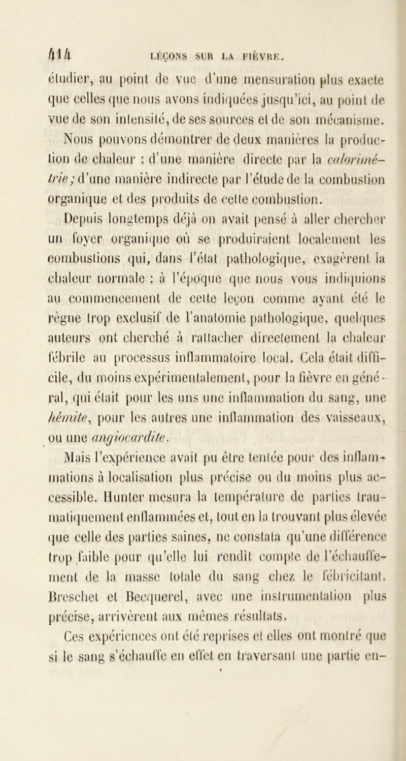 étudier, au point de vue d’une mensuration plus exacte que celles que nous avons indiquées jusqu’ici, au point de vue de son intensité, de ses sources et de son mécanisme. Nous pouvons démontrer de deux manières la produc- tion de chaleur : d’une manière directe par la calorimé- trie; d’une manière indirecte par l’étude de la combustion organique et des produits de cette combustion. Depuis longtemps déjà on avait pensé à aller chercher un foyer organique où se produiraient localement les combustions qui, dans l’état pathologique, exagèrent la chaleur normale : à l’époque que nous vous indiquions au commencement de cette leçon comme ayant été le règne trop exclusif de l’anatomie pathologique, quelques auteurs ont cherché à rattacher directement la chaleur fébrile au processus inflammatoire local. Gela était diffi- cile, du moins expérimentalement, pour la fièvre en géné- ral, qui était pour les uns une inflammation du sang, une hémite, pour les autres une inflammation des vaisseaux, ou une angiocardite. Mais l’expérience avait pu être tentée pour des inflam- mations à localisation plus précise ou du moins plus ac- cessible. Hunter mesura la température de parties trau- matiquement enflammées et, tout en la trouvant plus élevée que celle des parties saines, ne constata qu’une différence trop faible pour quelle lui rendit compte de réchauffe- ment de la masse totale du sang chez le fébricitant. Breschet et Becquerel, avec une instrumentation plus précise, arrivèrent aux mêmes résultats* Ces expériences ont été reprises et elles ont montré que si le sang s’échauffe en effet en traversant une partie en-