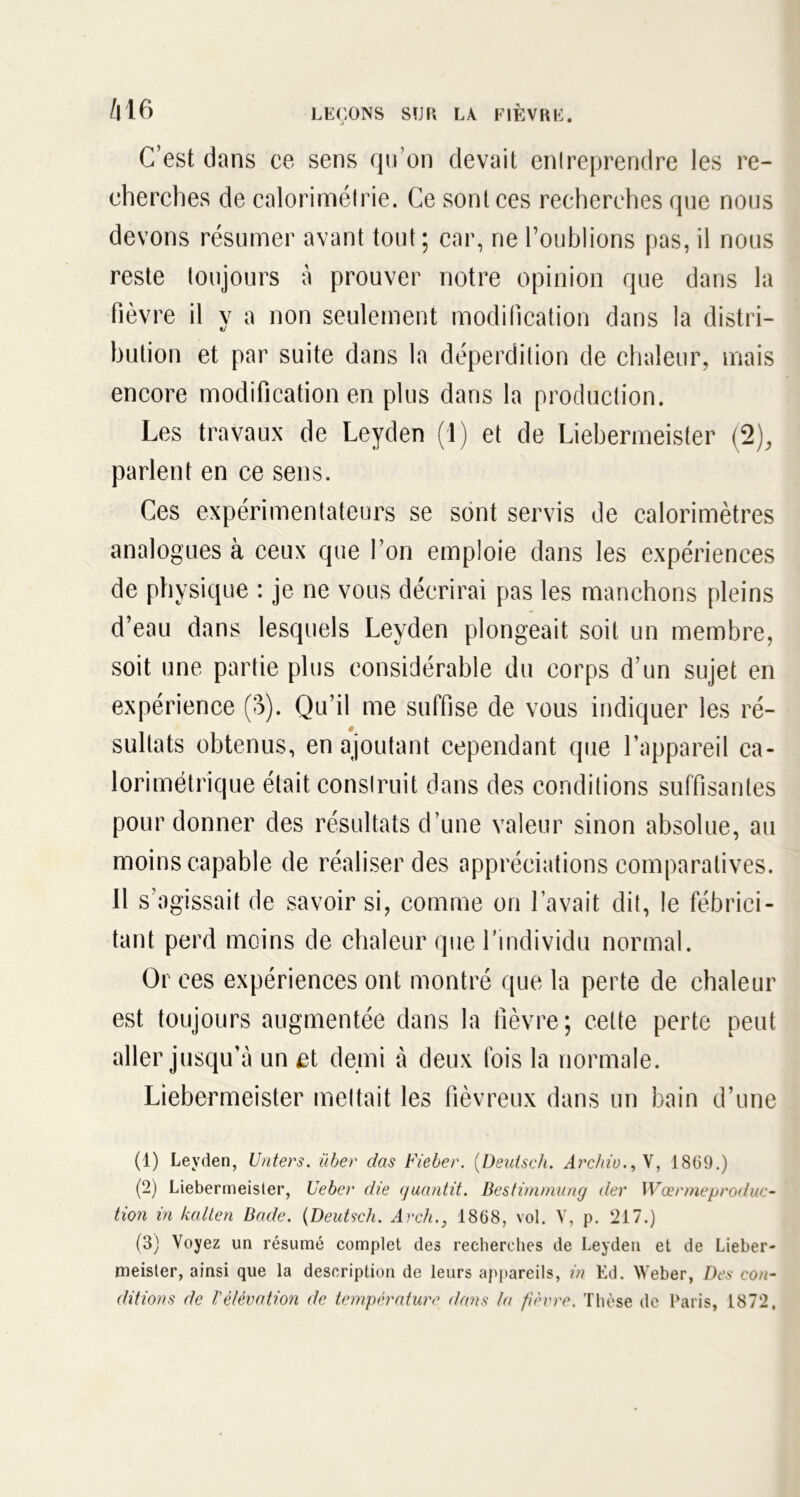 C’est dans ce sens qu’on devait enlreprendre les re- cherches de calorimétrie. Ce sont ces recherches que nous devons résumer avant tout; car, ne l’oublions pas, il nous reste toujours à prouver notre opinion que dans la fièvre il y a non seulement modification dans la distri- bution et par suite dans la déperdition de chaleur, mais encore modification en plus dans la production. Les travaux de Leyden (1) et de Liebermeister (2), parlent en ce sens. Ces expérimentateurs se sont servis de calorimètres analogues à ceux que l’on emploie dans les expériences de physique : je ne vous décrirai pas les manchons pleins d’eau dans lesquels Leyden plongeait soit un membre, soit une partie plus considérable du corps d’un sujet en expérience (3). Qu’il me suffise de vous indiquer les ré- sultats obtenus, en ajoutant cependant que l’appareil ca- lorimétrique était conslruit dans des conditions suffisantes pour donner des résultats d’une valeur sinon absolue, au moins capable de réaliser des appréciations comparatives. 11 s’agissait de savoir si, comme on l’avait dit, le fébrici- tant perd moins de chaleur que l’individu normal. Or ces expériences ont montré que la perte de chaleur est toujours augmentée dans la fièvre; cette perte peut aller jusqu’à un et demi à deux fois la normale. Liebermeister mettait les fiévreux dans un bain d’une (1) Leyden, Unters. über das Fieber. (Deutsch. Archiu.9Y, 1869.) (2) Liebermeister, Ueber die quantit. Bestimmung der Wœrmeproduc- tion in kcilten Bade. (Deutsch. Arch., 1868, vol. V, p. 217.) (3) Voyez un résumé complet des recherches de Leyden et de Lieber- meister, ainsi que la description de leurs appareils, in Ed. Weber, Des con- ditions de Vélévation de température dans la fièvre. Thèse de Paris, 1872,